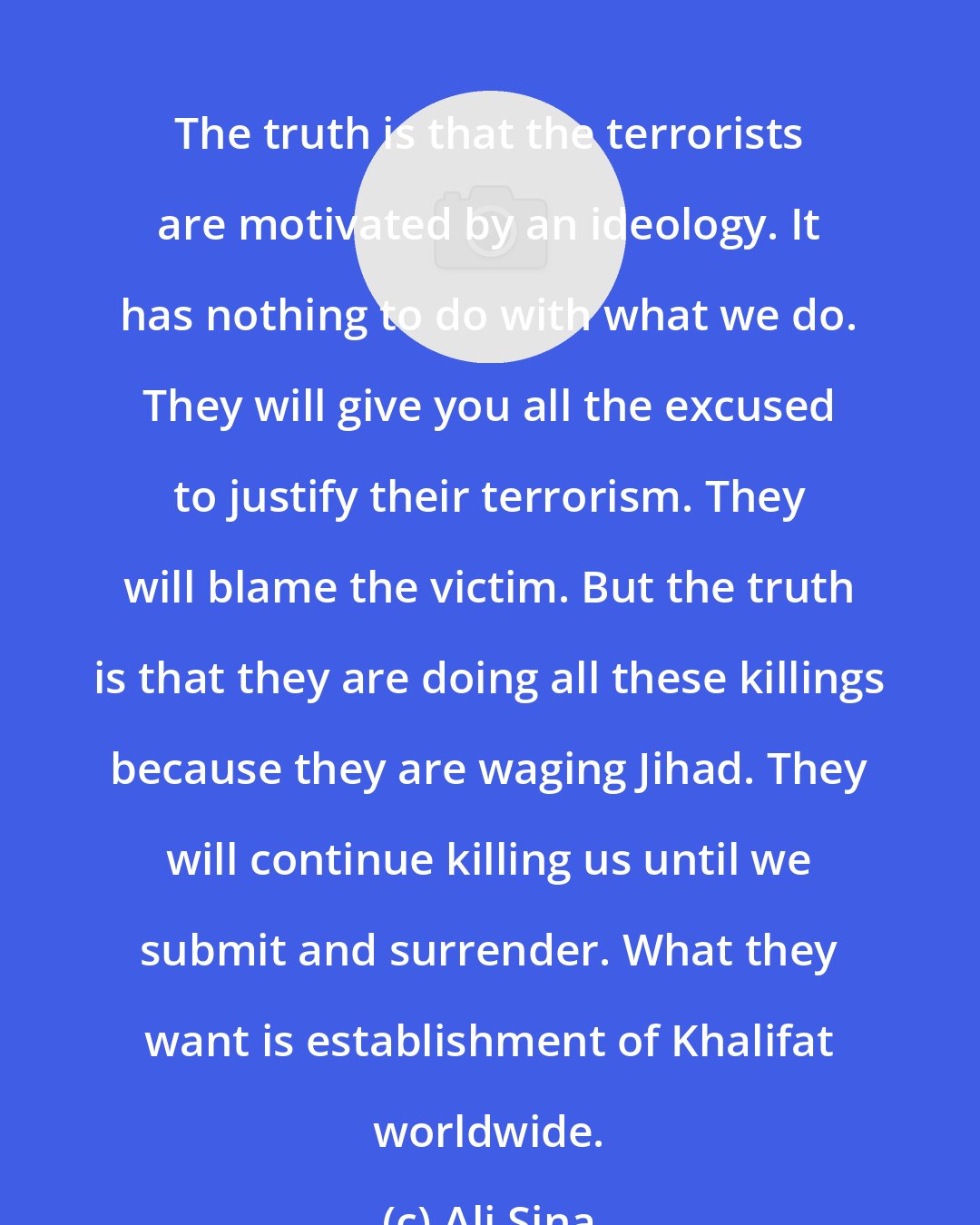 Ali Sina: The truth is that the terrorists are motivated by an ideology. It has nothing to do with what we do. They will give you all the excused to justify their terrorism. They will blame the victim. But the truth is that they are doing all these killings because they are waging Jihad. They will continue killing us until we submit and surrender. What they want is establishment of Khalifat worldwide.