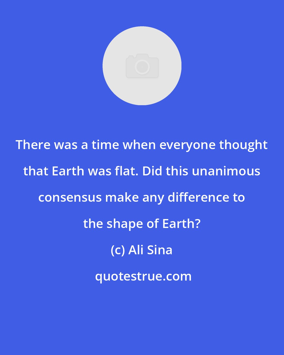 Ali Sina: There was a time when everyone thought that Earth was flat. Did this unanimous consensus make any difference to the shape of Earth?