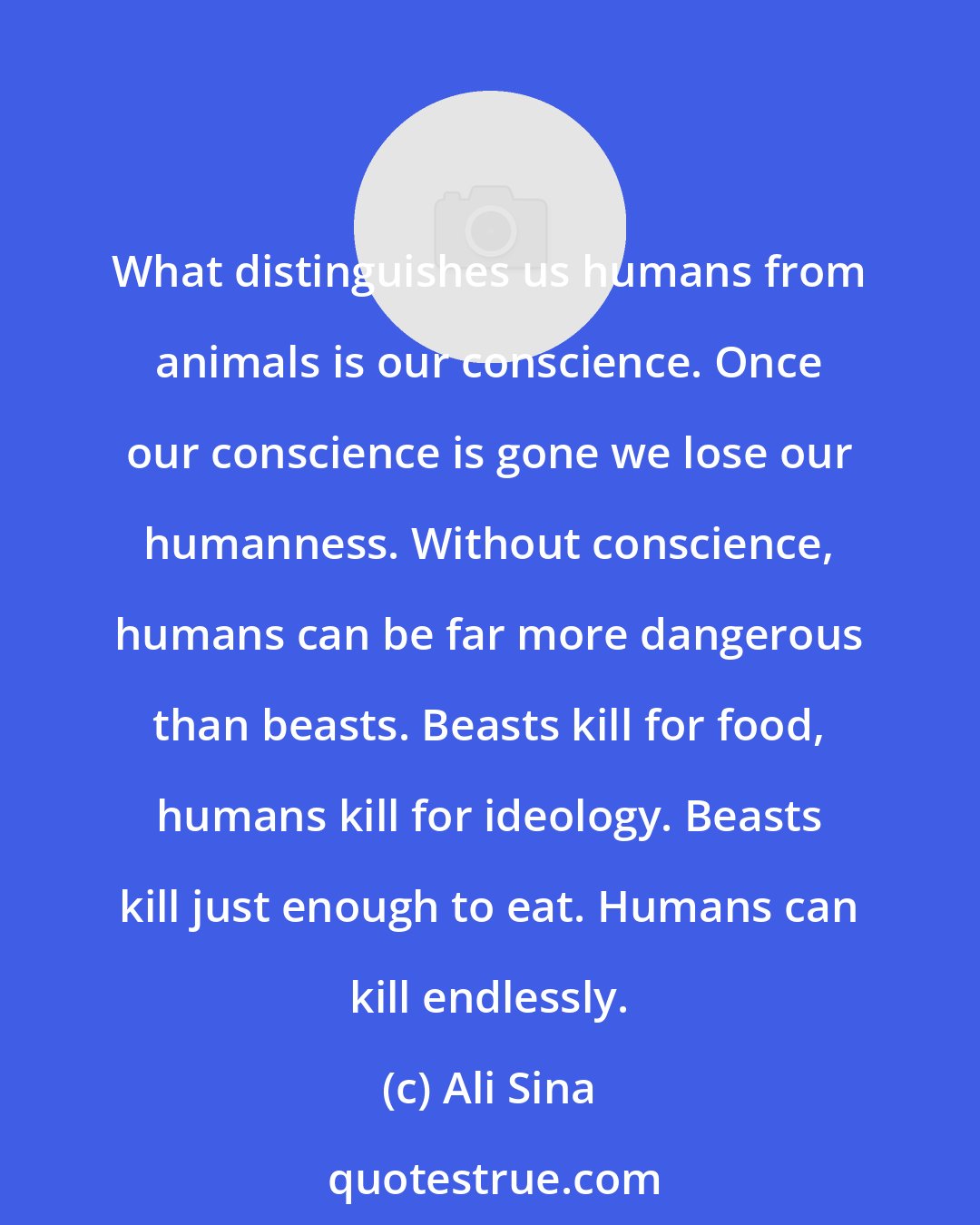 Ali Sina: What distinguishes us humans from animals is our conscience. Once our conscience is gone we lose our humanness. Without conscience, humans can be far more dangerous than beasts. Beasts kill for food, humans kill for ideology. Beasts kill just enough to eat. Humans can kill endlessly.