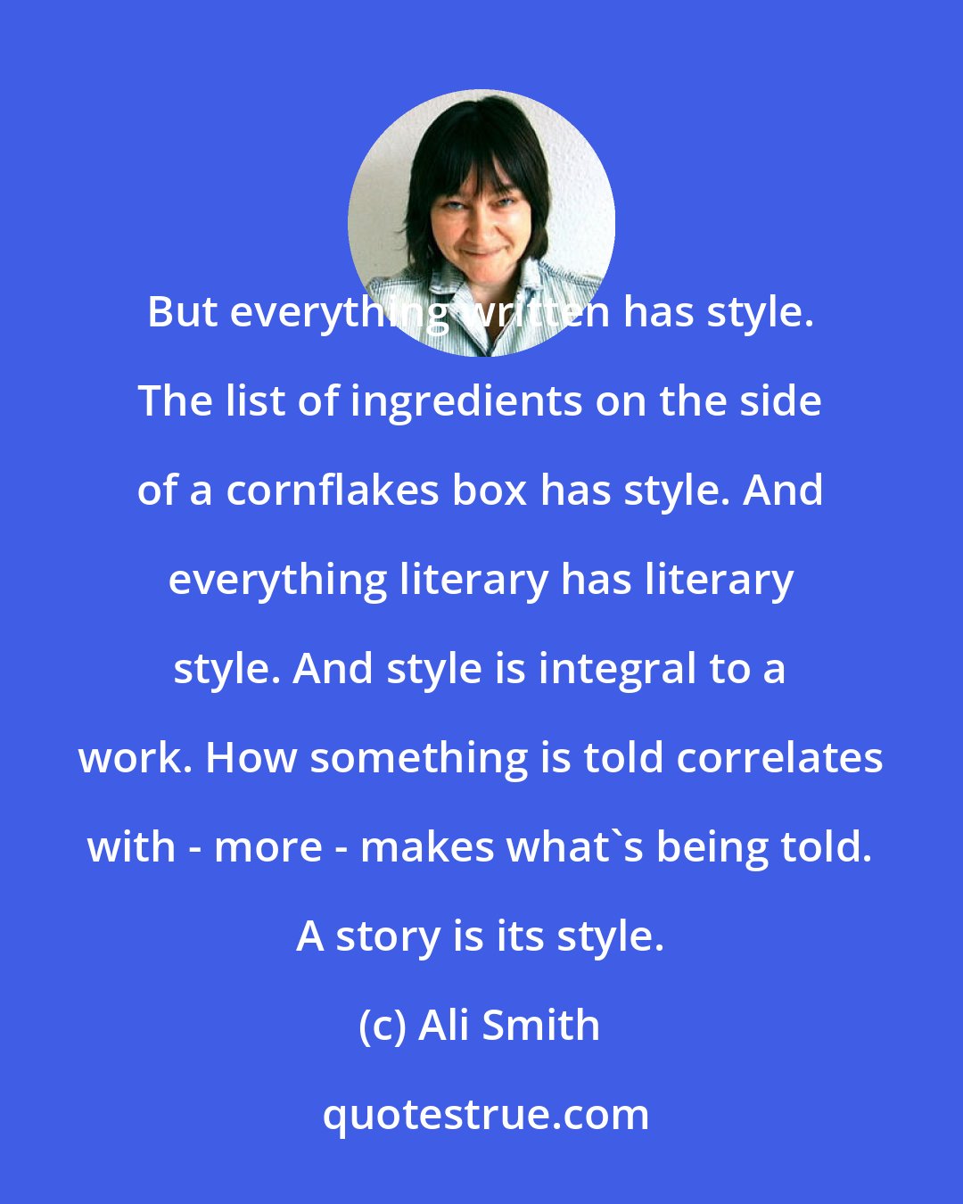 Ali Smith: But everything written has style. The list of ingredients on the side of a cornflakes box has style. And everything literary has literary style. And style is integral to a work. How something is told correlates with - more - makes what's being told. A story is its style.