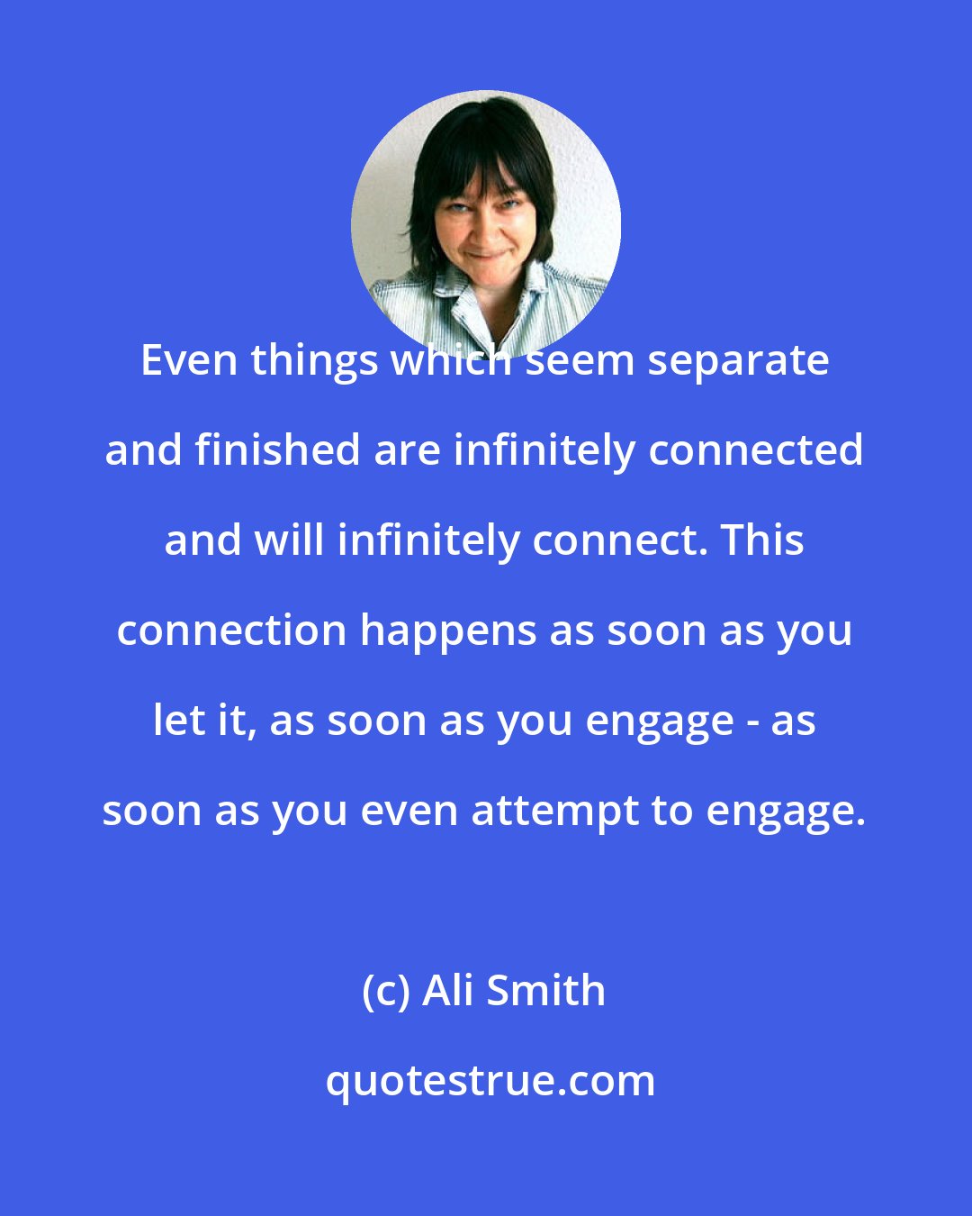 Ali Smith: Even things which seem separate and finished are infinitely connected and will infinitely connect. This connection happens as soon as you let it, as soon as you engage - as soon as you even attempt to engage.