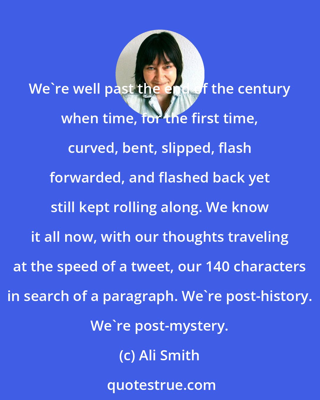 Ali Smith: We're well past the end of the century when time, for the first time, curved, bent, slipped, flash forwarded, and flashed back yet still kept rolling along. We know it all now, with our thoughts traveling at the speed of a tweet, our 140 characters in search of a paragraph. We're post-history. We're post-mystery.