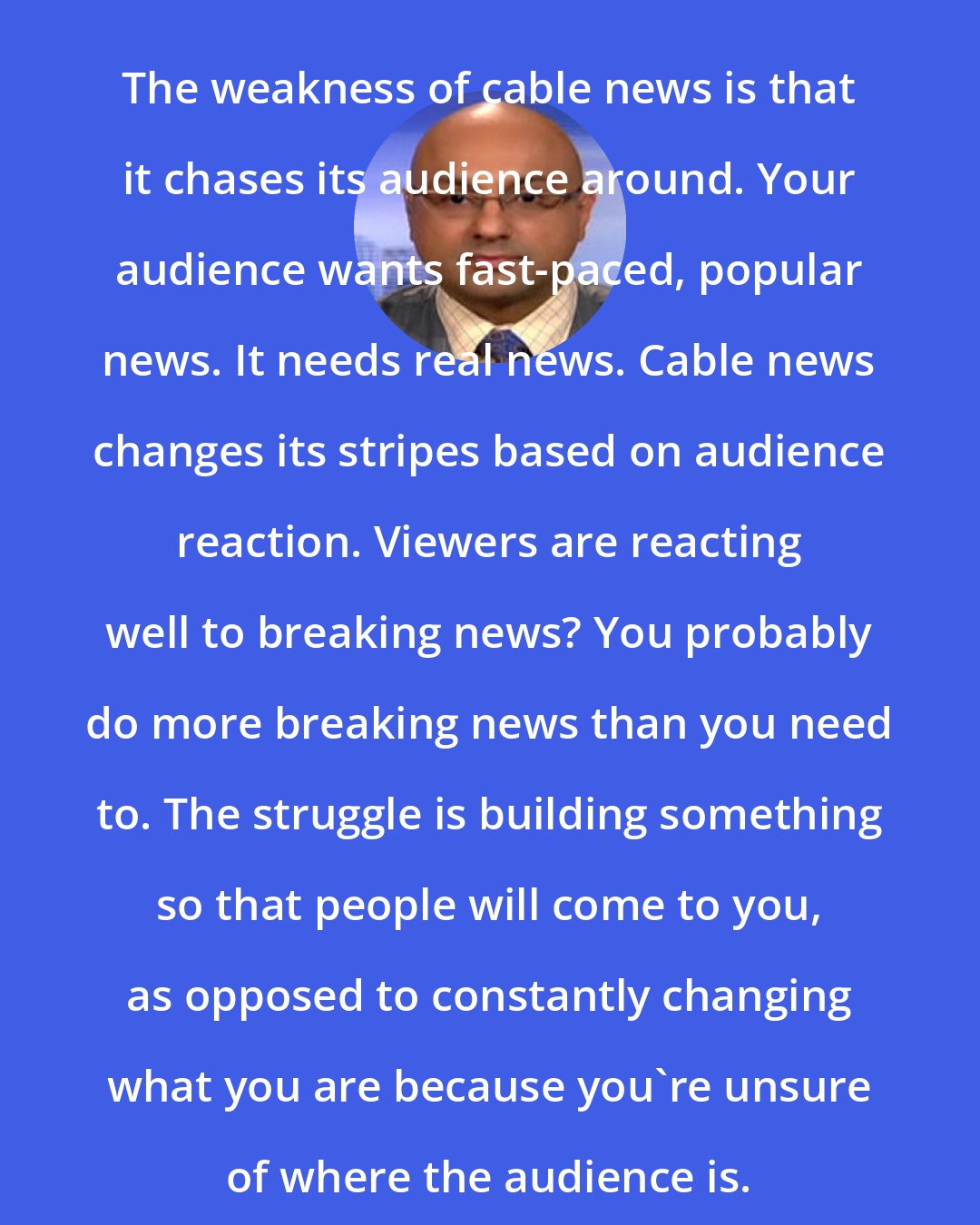 Ali Velshi: The weakness of cable news is that it chases its audience around. Your audience wants fast-paced, popular news. It needs real news. Cable news changes its stripes based on audience reaction. Viewers are reacting well to breaking news? You probably do more breaking news than you need to. The struggle is building something so that people will come to you, as opposed to constantly changing what you are because you're unsure of where the audience is.