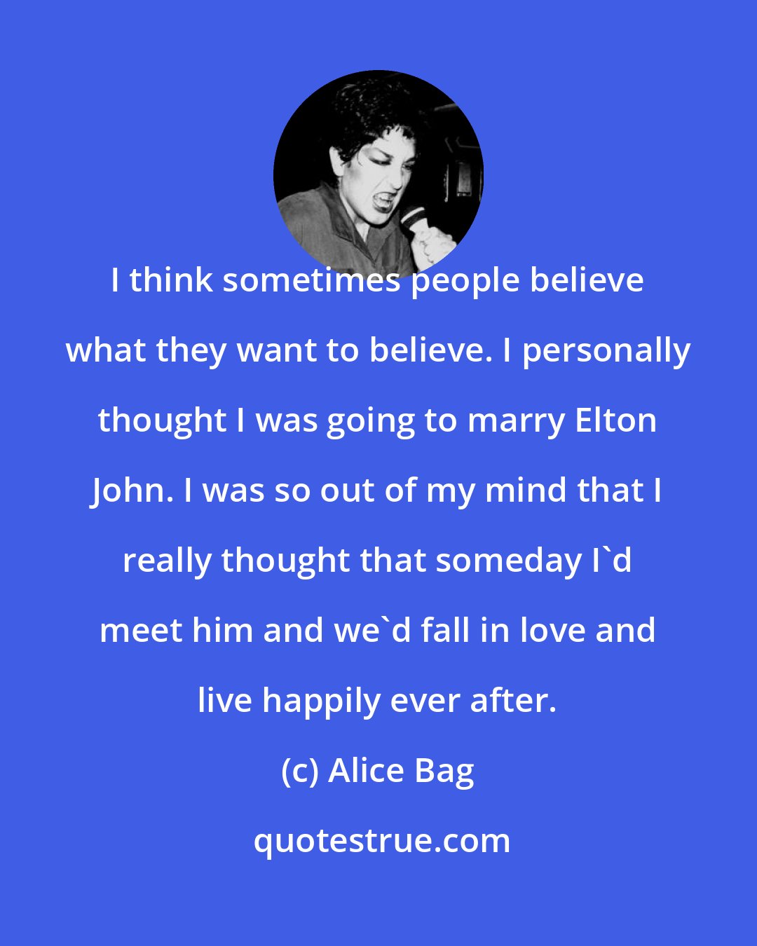 Alice Bag: I think sometimes people believe what they want to believe. I personally thought I was going to marry Elton John. I was so out of my mind that I really thought that someday I'd meet him and we'd fall in love and live happily ever after.