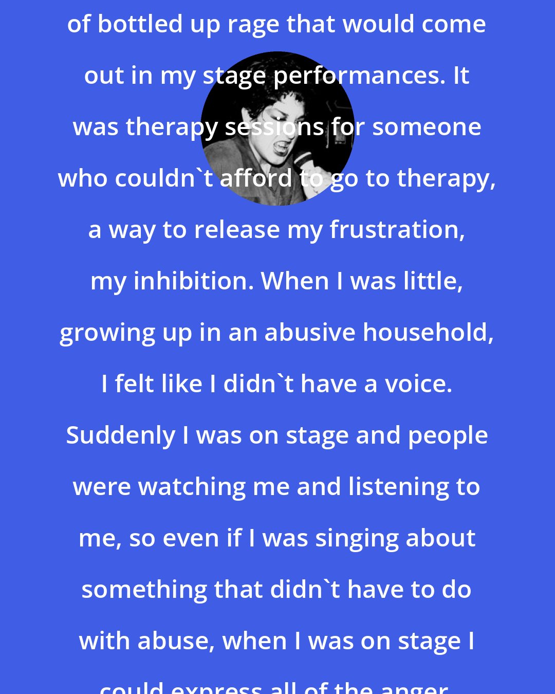 Alice Bag: I was full of energy, and I had a lot of bottled up rage that would come out in my stage performances. It was therapy sessions for someone who couldn't afford to go to therapy, a way to release my frustration, my inhibition. When I was little, growing up in an abusive household, I felt like I didn't have a voice. Suddenly I was on stage and people were watching me and listening to me, so even if I was singing about something that didn't have to do with abuse, when I was on stage I could express all of the anger, the rage.