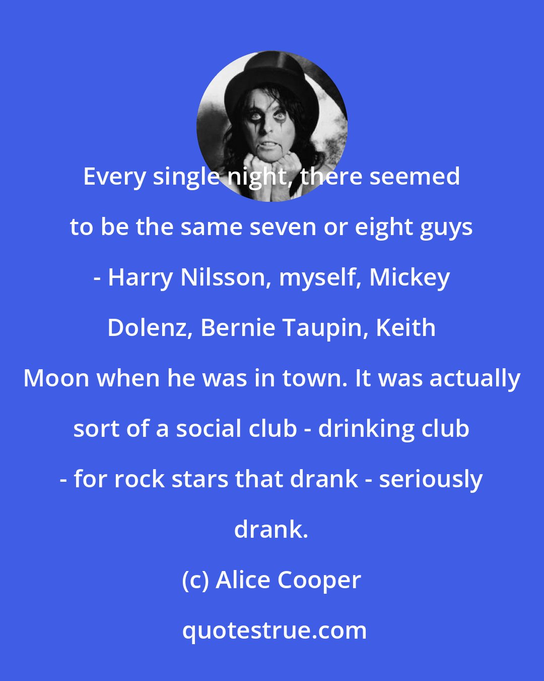 Alice Cooper: Every single night, there seemed to be the same seven or eight guys - Harry Nilsson, myself, Mickey Dolenz, Bernie Taupin, Keith Moon when he was in town. It was actually sort of a social club - drinking club - for rock stars that drank - seriously drank.