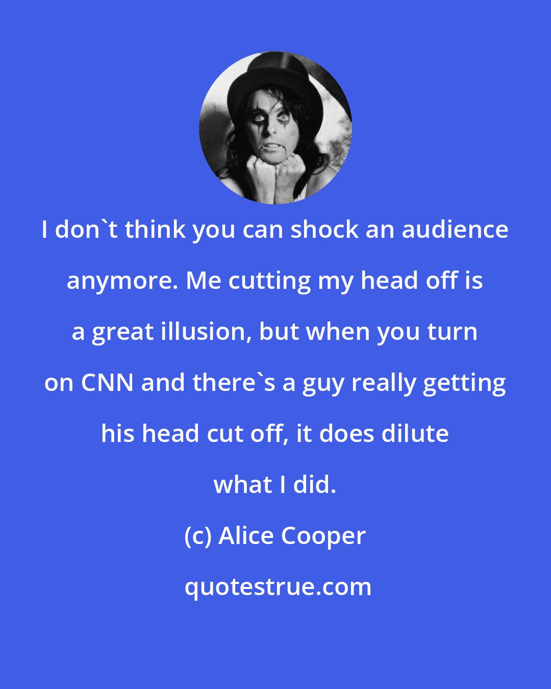 Alice Cooper: I don't think you can shock an audience anymore. Me cutting my head off is a great illusion, but when you turn on CNN and there's a guy really getting his head cut off, it does dilute what I did.