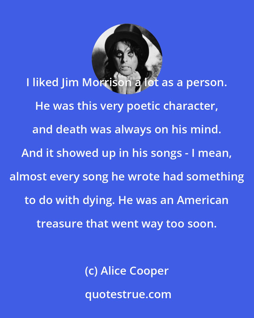 Alice Cooper: I liked Jim Morrison a lot as a person. He was this very poetic character, and death was always on his mind. And it showed up in his songs - I mean, almost every song he wrote had something to do with dying. He was an American treasure that went way too soon.
