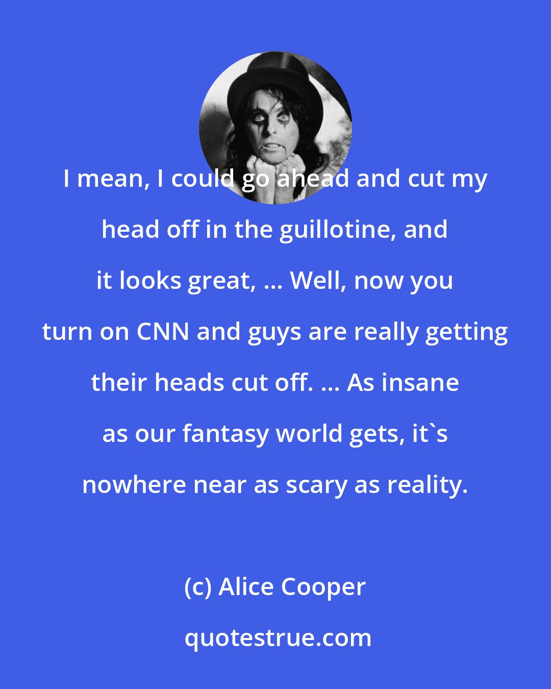Alice Cooper: I mean, I could go ahead and cut my head off in the guillotine, and it looks great, ... Well, now you turn on CNN and guys are really getting their heads cut off. ... As insane as our fantasy world gets, it's nowhere near as scary as reality.