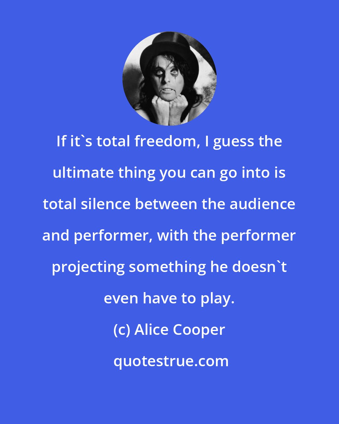 Alice Cooper: If it's total freedom, I guess the ultimate thing you can go into is total silence between the audience and performer, with the performer projecting something he doesn't even have to play.