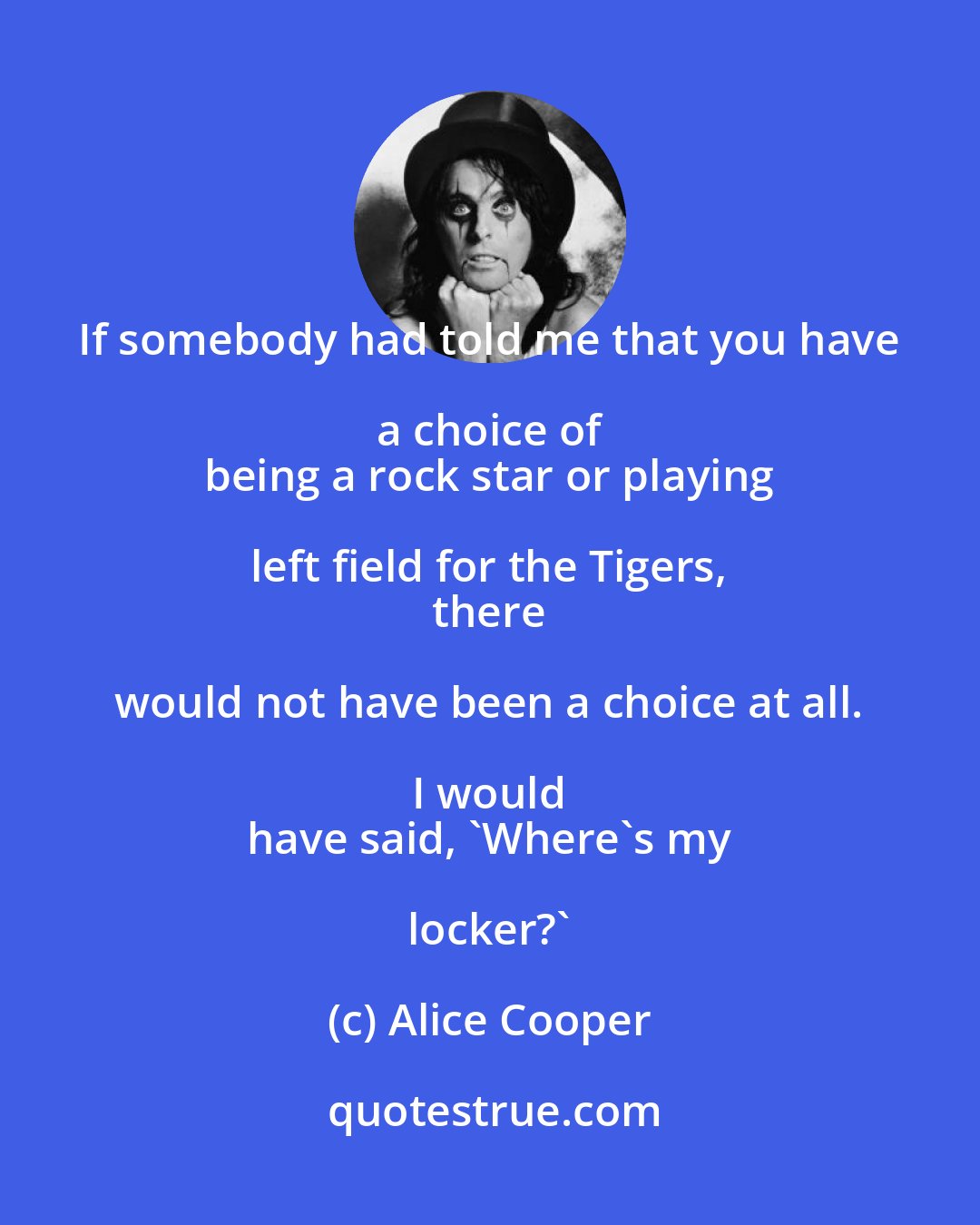 Alice Cooper: If somebody had told me that you have a choice of 
 being a rock star or playing left field for the Tigers, 
 there would not have been a choice at all. I would 
 have said, 'Where's my locker?'