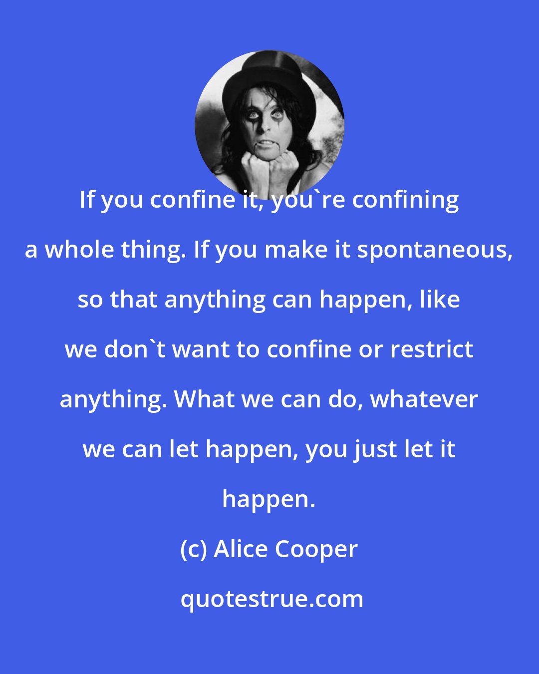 Alice Cooper: If you confine it, you're confining a whole thing. If you make it spontaneous, so that anything can happen, like we don't want to confine or restrict anything. What we can do, whatever we can let happen, you just let it happen.