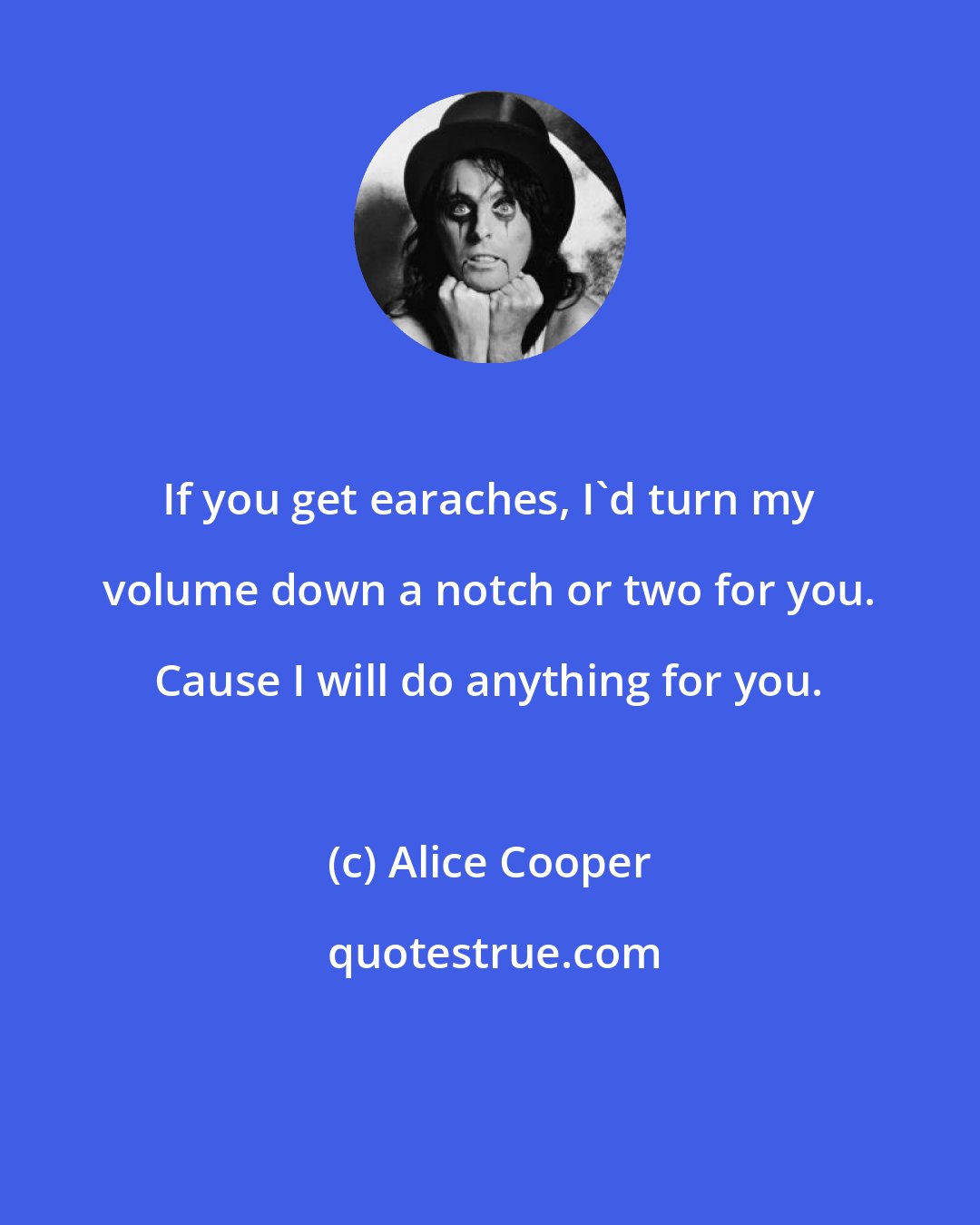 Alice Cooper: If you get earaches, I'd turn my volume down a notch or two for you. Cause I will do anything for you.