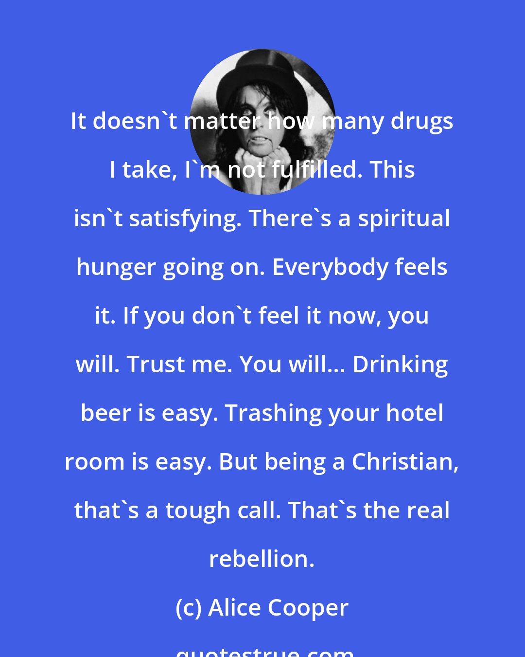 Alice Cooper: It doesn't matter how many drugs I take, I'm not fulfilled. This isn't satisfying. There's a spiritual hunger going on. Everybody feels it. If you don't feel it now, you will. Trust me. You will... Drinking beer is easy. Trashing your hotel room is easy. But being a Christian, that's a tough call. That's the real rebellion.