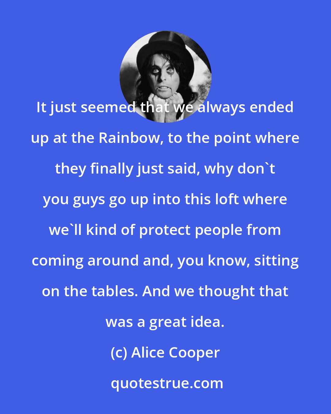 Alice Cooper: It just seemed that we always ended up at the Rainbow, to the point where they finally just said, why don't you guys go up into this loft where we'll kind of protect people from coming around and, you know, sitting on the tables. And we thought that was a great idea.