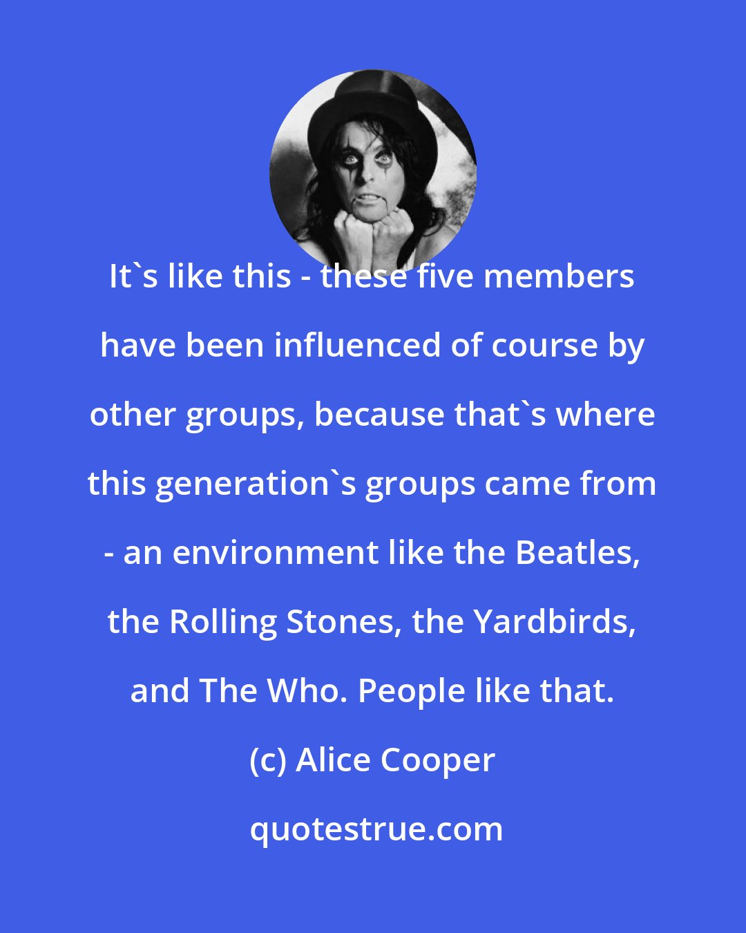 Alice Cooper: It's like this - these five members have been influenced of course by other groups, because that's where this generation's groups came from - an environment like the Beatles, the Rolling Stones, the Yardbirds, and The Who. People like that.