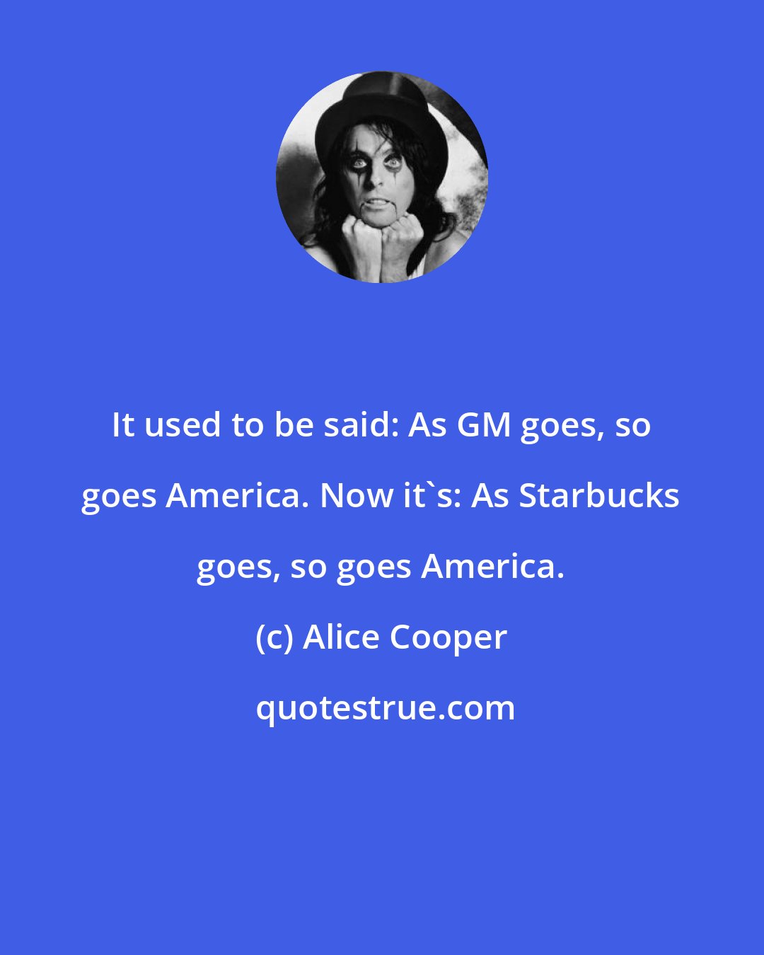 Alice Cooper: It used to be said: As GM goes, so goes America. Now it's: As Starbucks goes, so goes America.