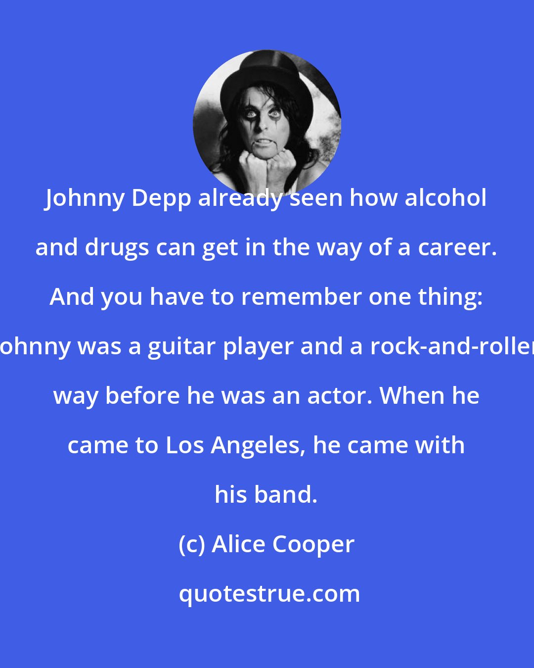 Alice Cooper: Johnny Depp already seen how alcohol and drugs can get in the way of a career. And you have to remember one thing: Johnny was a guitar player and a rock-and-roller way before he was an actor. When he came to Los Angeles, he came with his band.