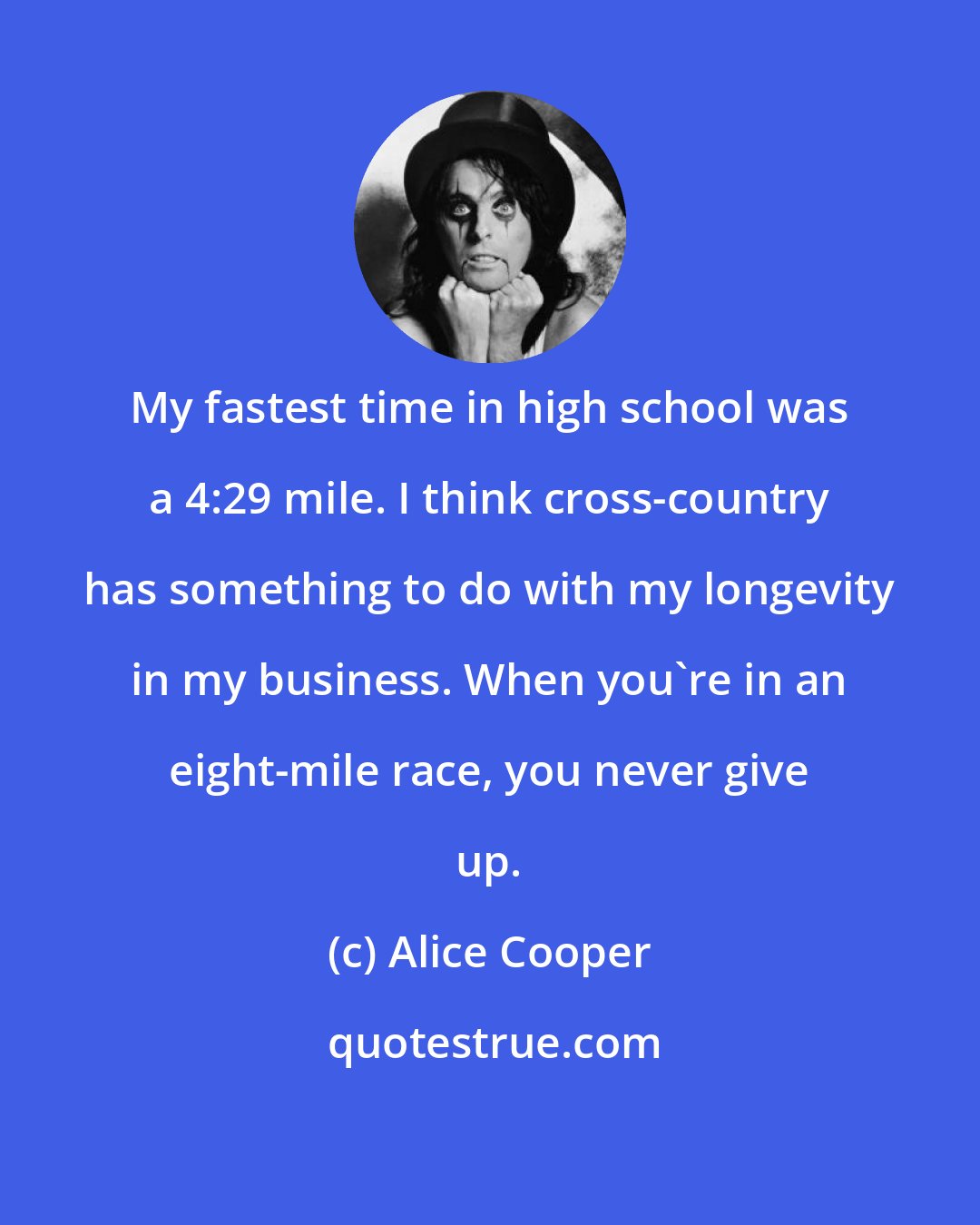 Alice Cooper: My fastest time in high school was a 4:29 mile. I think cross-country has something to do with my longevity in my business. When you're in an eight-mile race, you never give up.