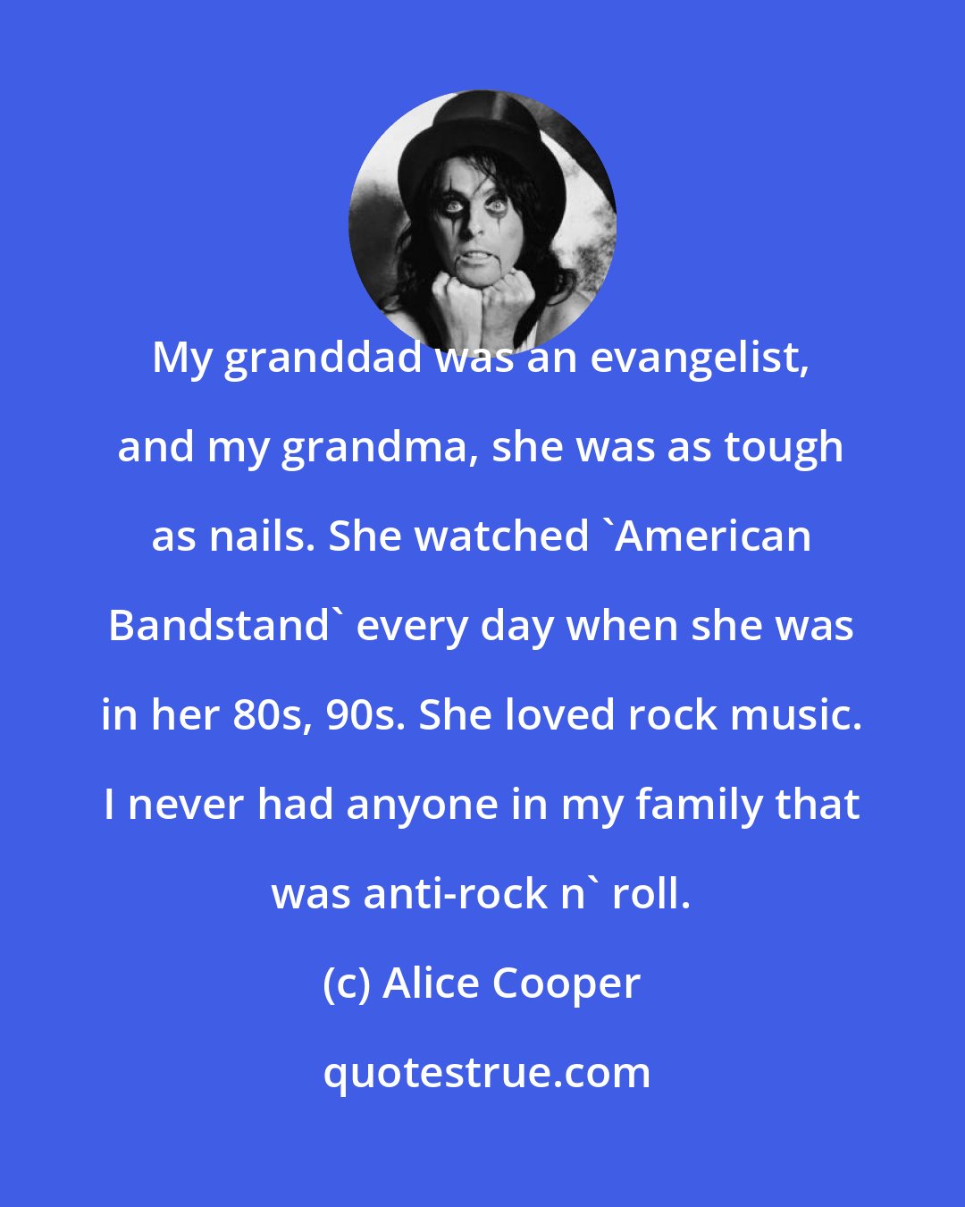 Alice Cooper: My granddad was an evangelist, and my grandma, she was as tough as nails. She watched 'American Bandstand' every day when she was in her 80s, 90s. She loved rock music. I never had anyone in my family that was anti-rock n' roll.