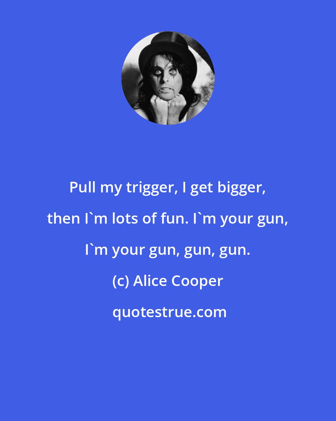 Alice Cooper: Pull my trigger, I get bigger, then I'm lots of fun. I'm your gun, I'm your gun, gun, gun.