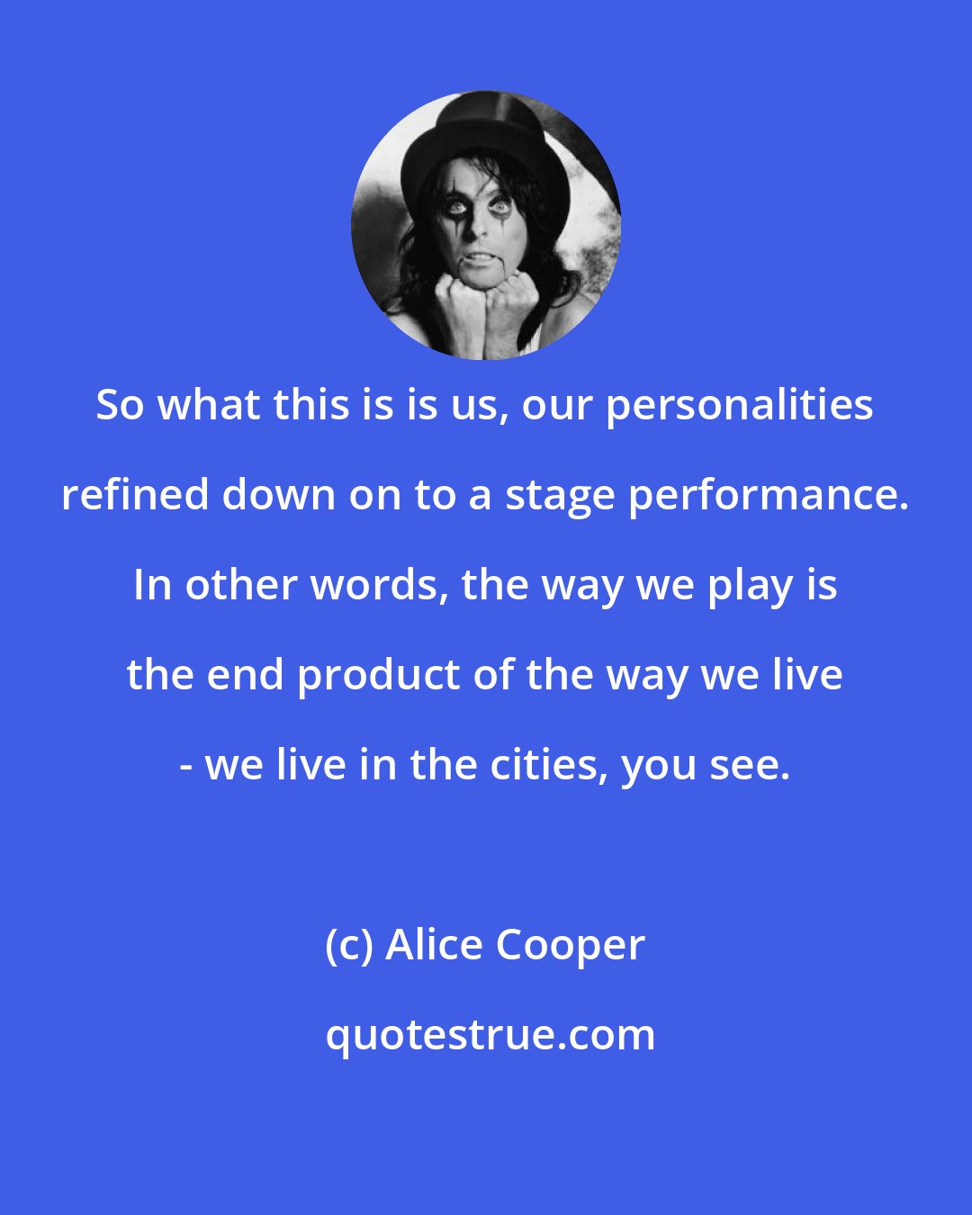 Alice Cooper: So what this is is us, our personalities refined down on to a stage performance. In other words, the way we play is the end product of the way we live - we live in the cities, you see.