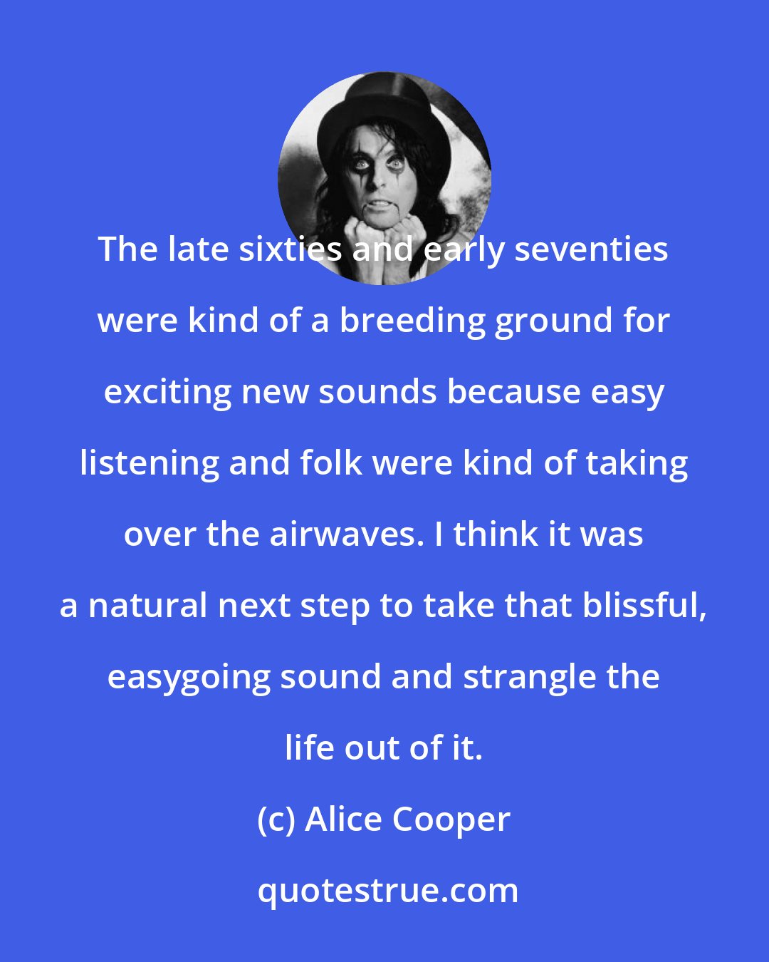 Alice Cooper: The late sixties and early seventies were kind of a breeding ground for exciting new sounds because easy listening and folk were kind of taking over the airwaves. I think it was a natural next step to take that blissful, easygoing sound and strangle the life out of it.