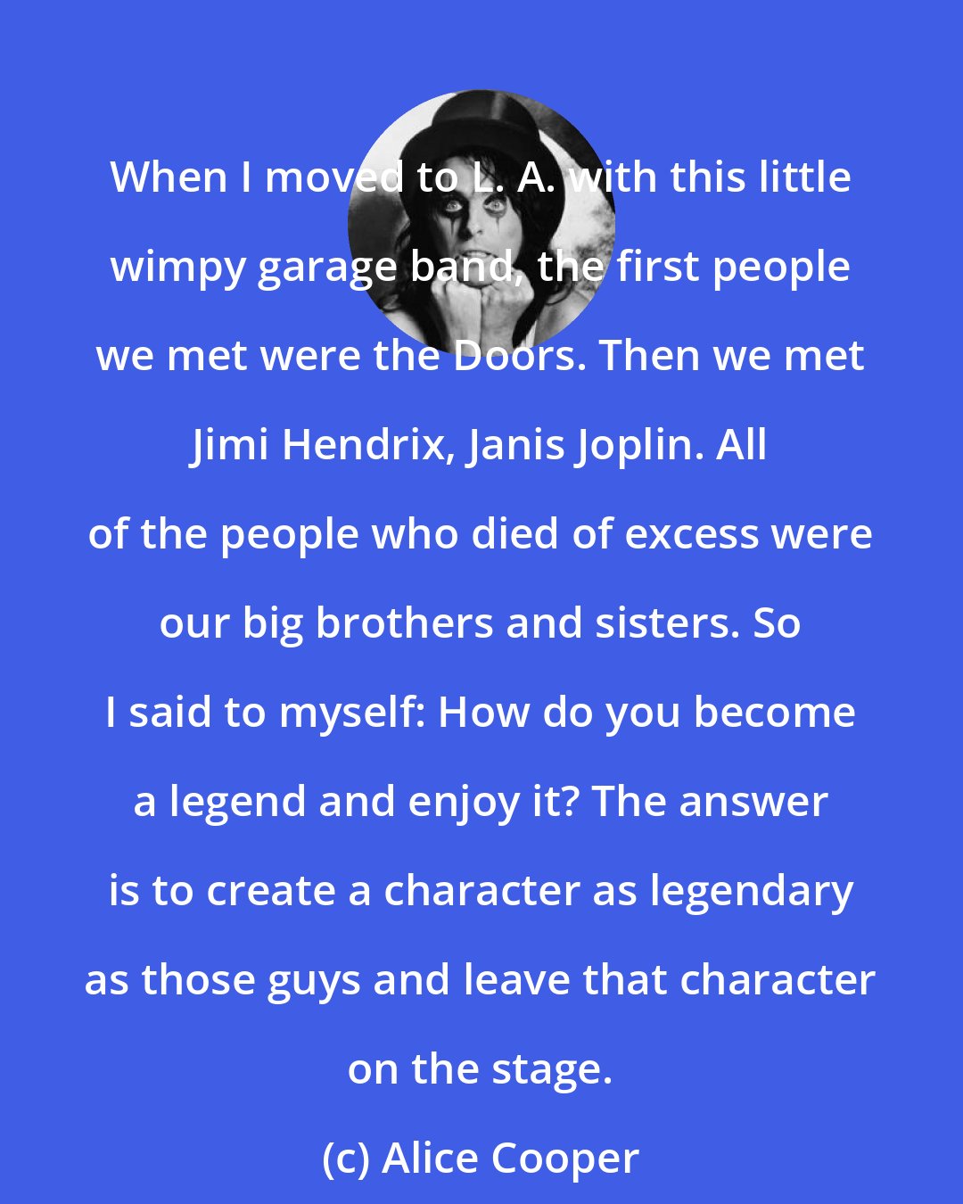 Alice Cooper: When I moved to L. A. with this little wimpy garage band, the first people we met were the Doors. Then we met Jimi Hendrix, Janis Joplin. All of the people who died of excess were our big brothers and sisters. So I said to myself: How do you become a legend and enjoy it? The answer is to create a character as legendary as those guys and leave that character on the stage.