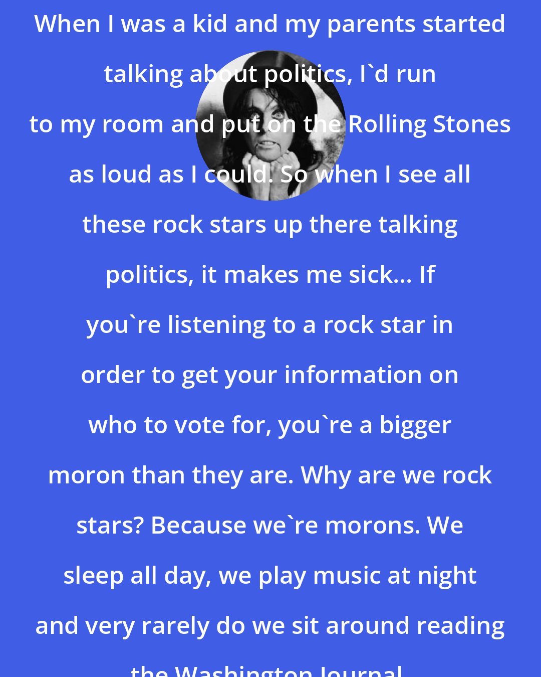 Alice Cooper: When I was a kid and my parents started talking about politics, I'd run to my room and put on the Rolling Stones as loud as I could. So when I see all these rock stars up there talking politics, it makes me sick... If you're listening to a rock star in order to get your information on who to vote for, you're a bigger moron than they are. Why are we rock stars? Because we're morons. We sleep all day, we play music at night and very rarely do we sit around reading the Washington Journal.