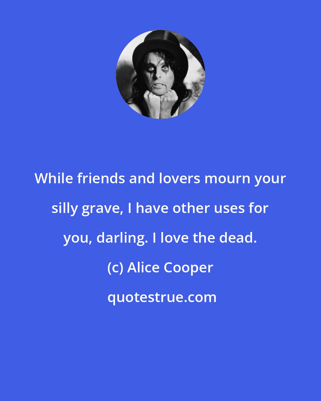 Alice Cooper: While friends and lovers mourn your silly grave, I have other uses for you, darling. I love the dead.