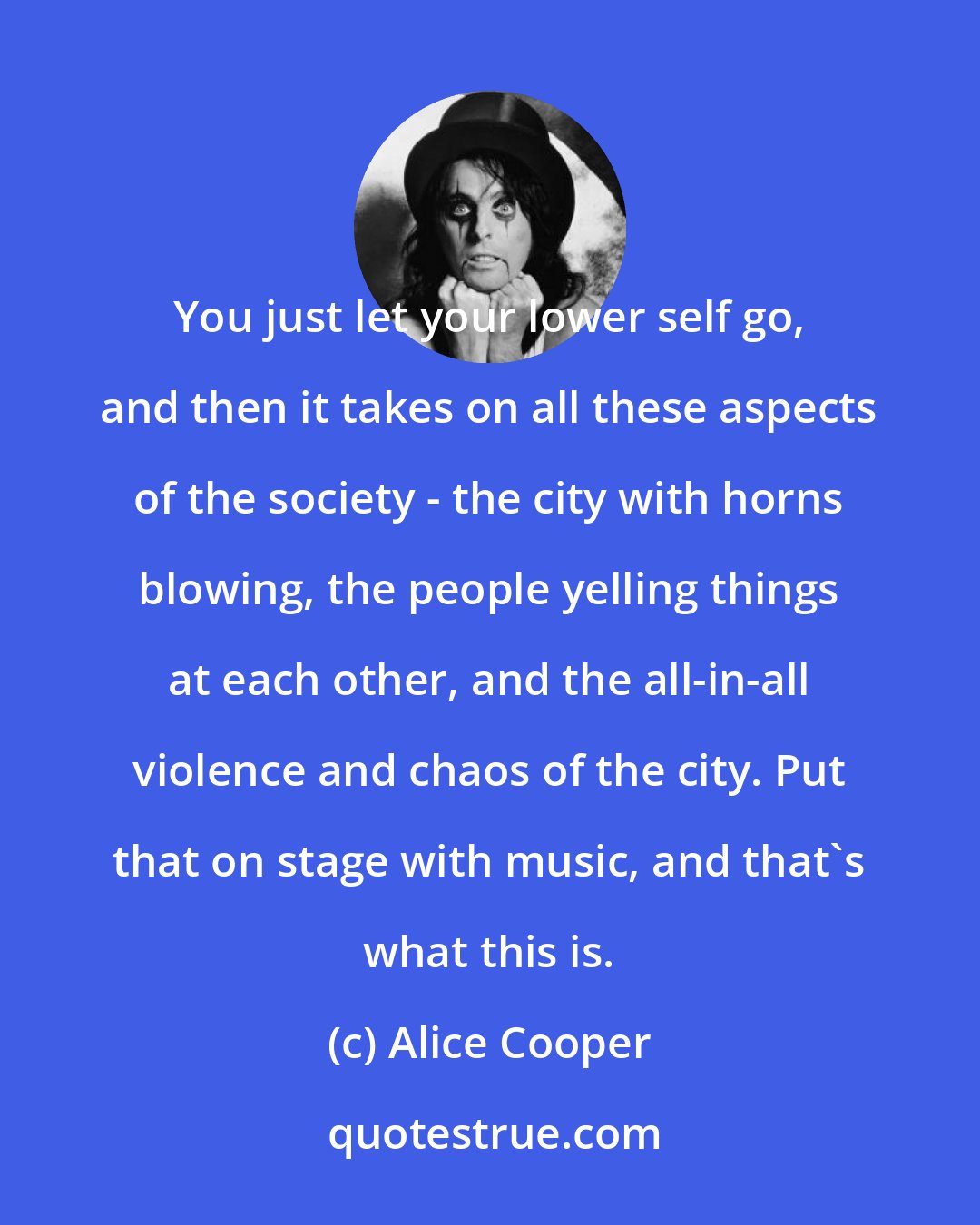 Alice Cooper: You just let your lower self go, and then it takes on all these aspects of the society - the city with horns blowing, the people yelling things at each other, and the all-in-all violence and chaos of the city. Put that on stage with music, and that's what this is.