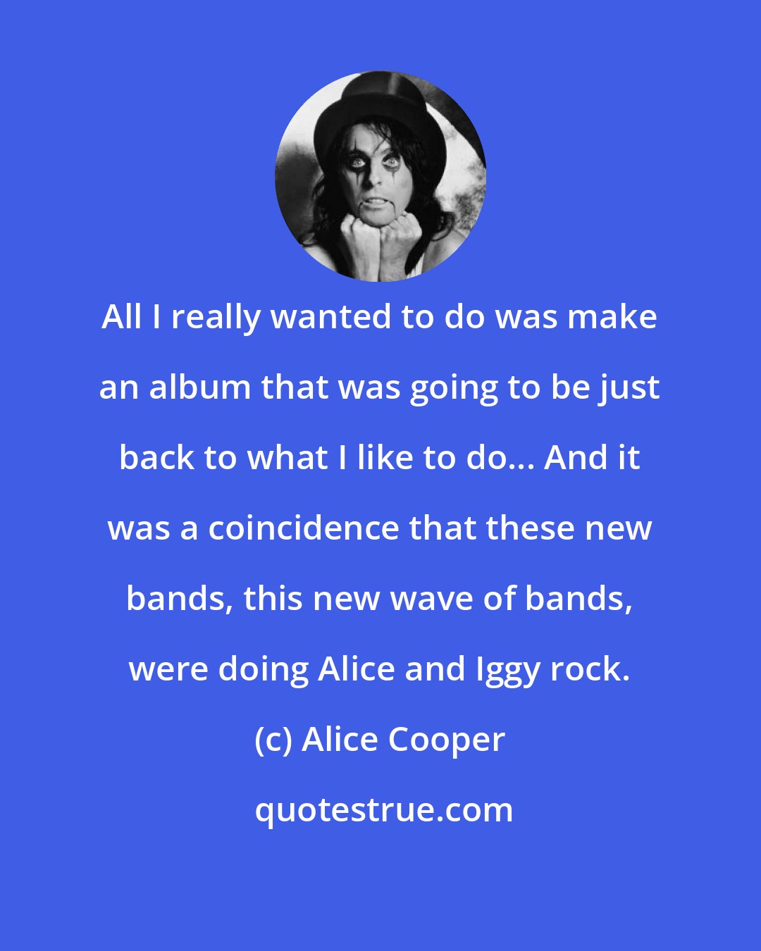 Alice Cooper: All I really wanted to do was make an album that was going to be just back to what I like to do... And it was a coincidence that these new bands, this new wave of bands, were doing Alice and Iggy rock.