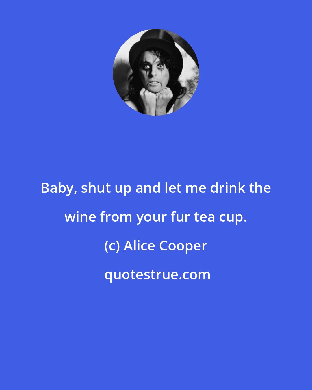 Alice Cooper: Baby, shut up and let me drink the wine from your fur tea cup.