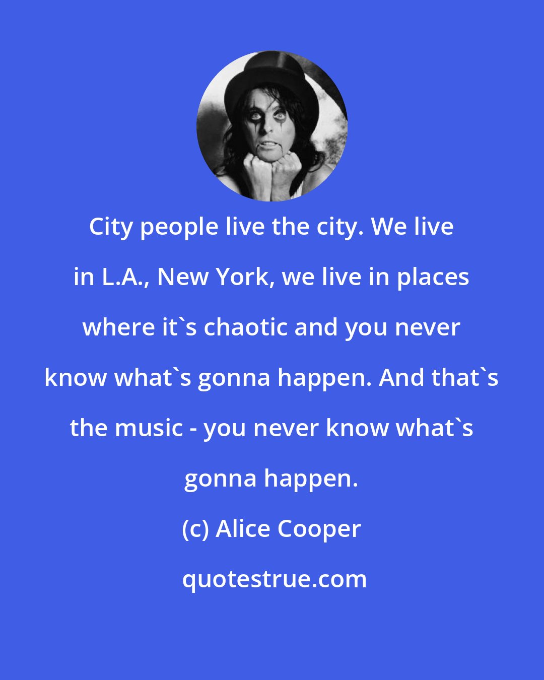 Alice Cooper: City people live the city. We live in L.A., New York, we live in places where it's chaotic and you never know what's gonna happen. And that's the music - you never know what's gonna happen.