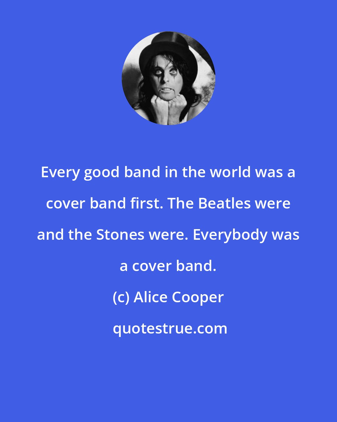 Alice Cooper: Every good band in the world was a cover band first. The Beatles were and the Stones were. Everybody was a cover band.