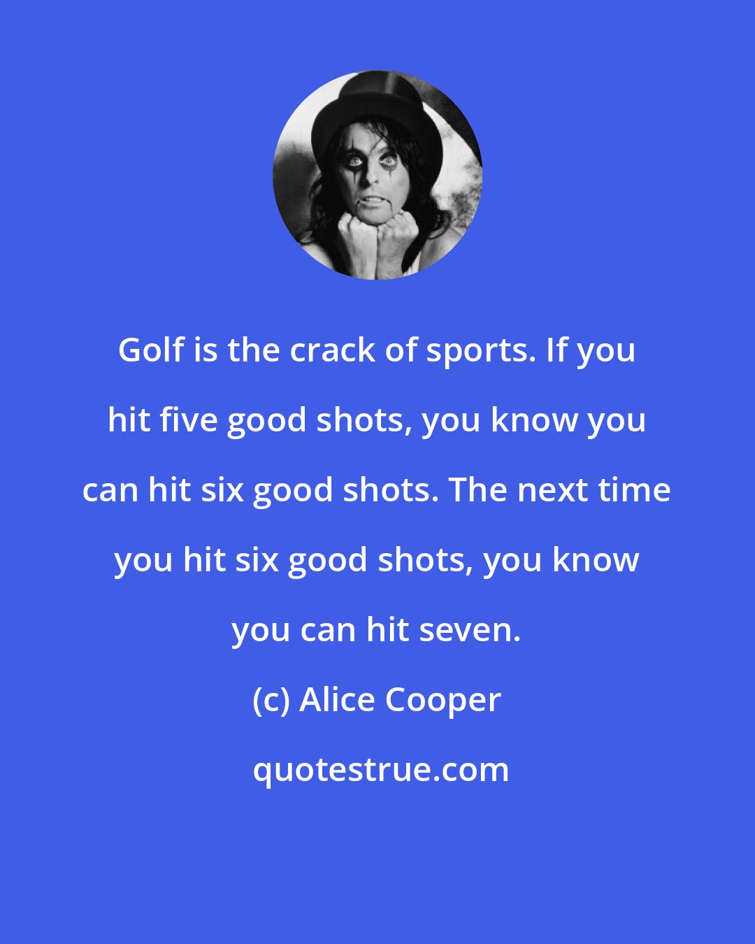 Alice Cooper: Golf is the crack of sports. If you hit five good shots, you know you can hit six good shots. The next time you hit six good shots, you know you can hit seven.