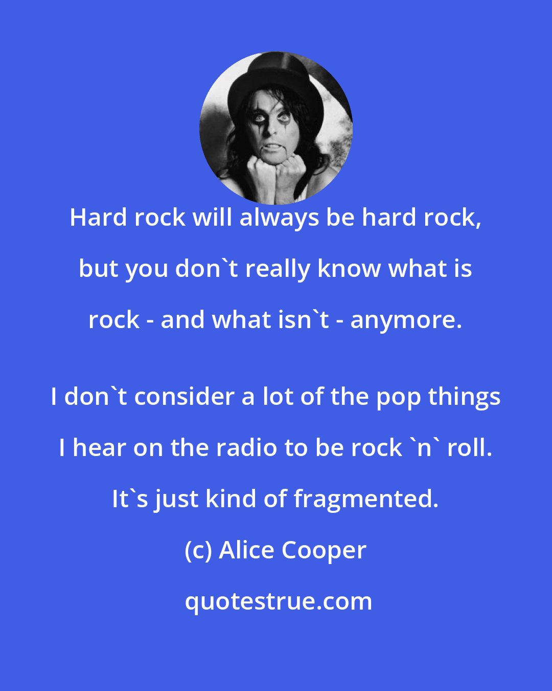 Alice Cooper: Hard rock will always be hard rock, but you don't really know what is rock - and what isn't - anymore. 
 I don't consider a lot of the pop things I hear on the radio to be rock 'n' roll. It's just kind of fragmented.