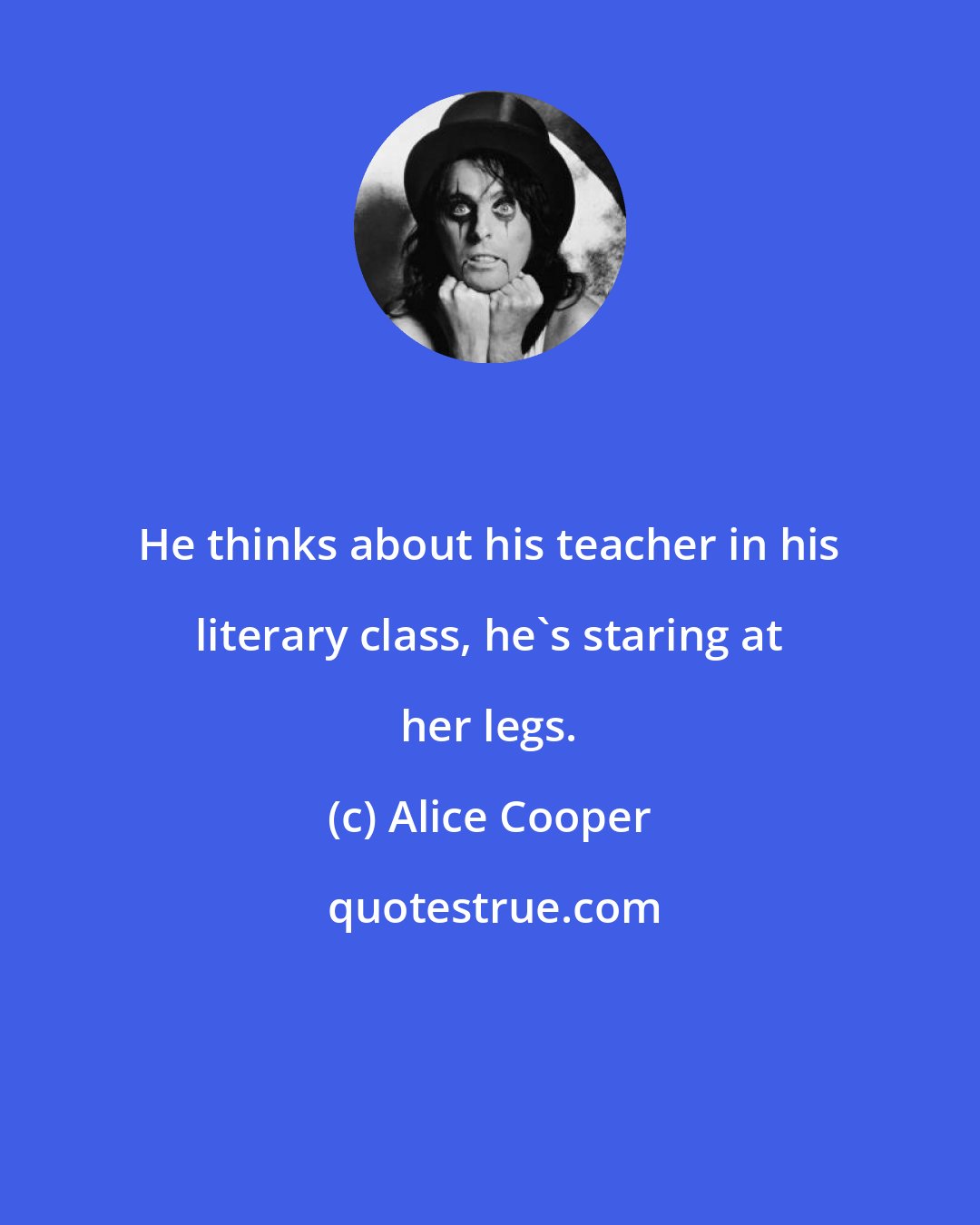 Alice Cooper: He thinks about his teacher in his literary class, he's staring at her legs.