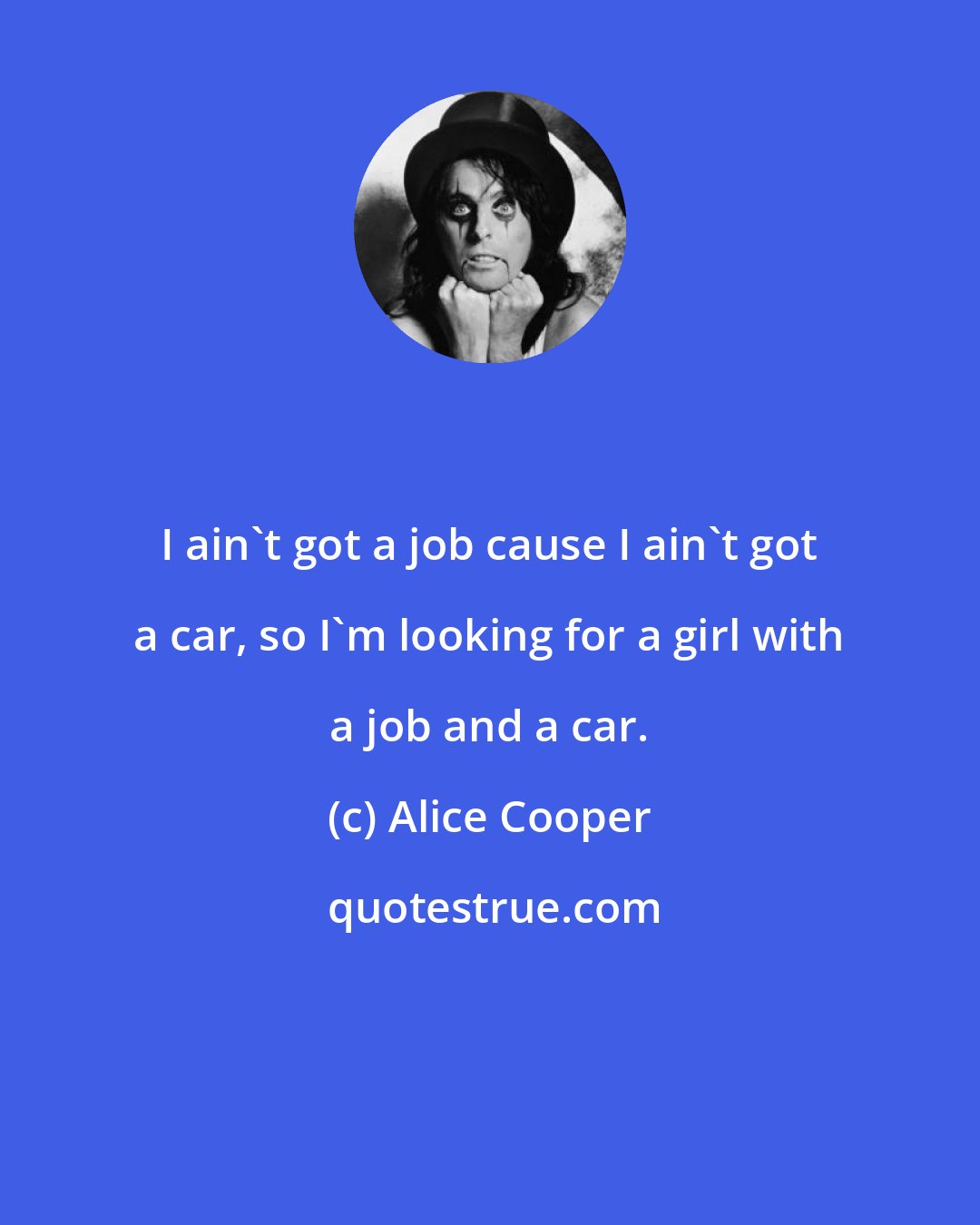 Alice Cooper: I ain't got a job cause I ain't got a car, so I'm looking for a girl with a job and a car.