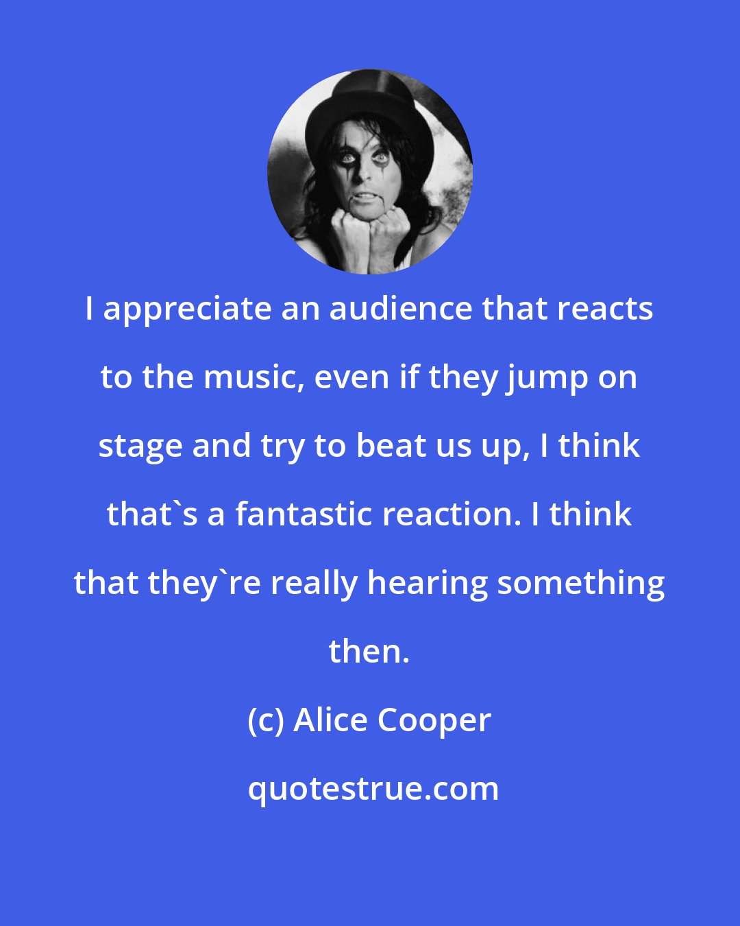 Alice Cooper: I appreciate an audience that reacts to the music, even if they jump on stage and try to beat us up, I think that's a fantastic reaction. I think that they're really hearing something then.