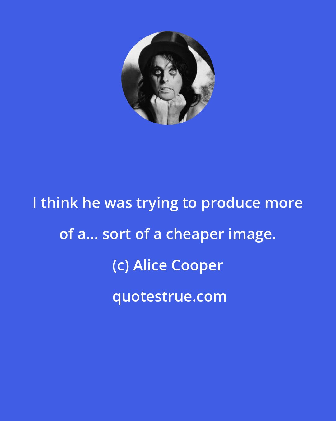 Alice Cooper: I think he was trying to produce more of a... sort of a cheaper image.