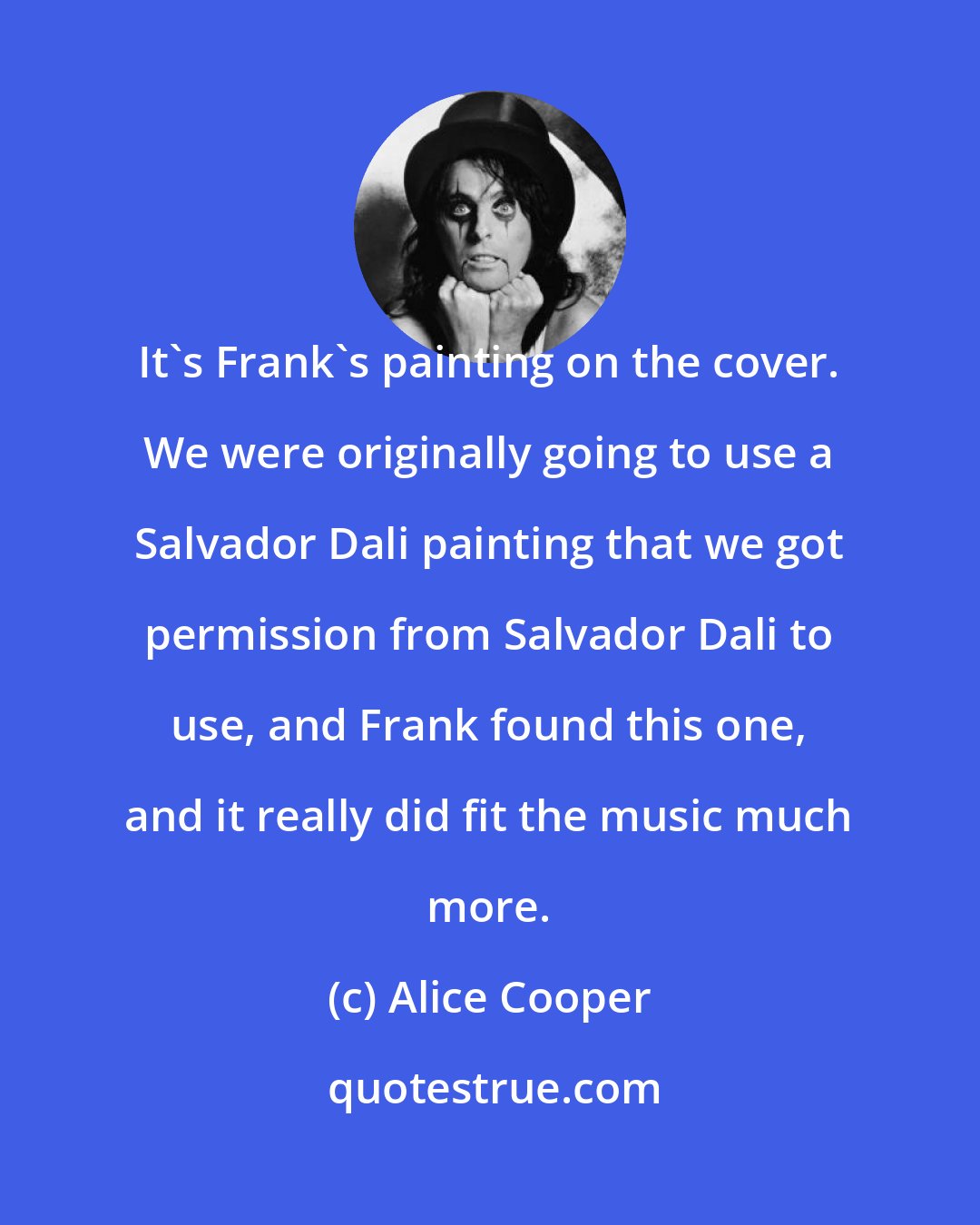 Alice Cooper: It's Frank's painting on the cover. We were originally going to use a Salvador Dali painting that we got permission from Salvador Dali to use, and Frank found this one, and it really did fit the music much more.