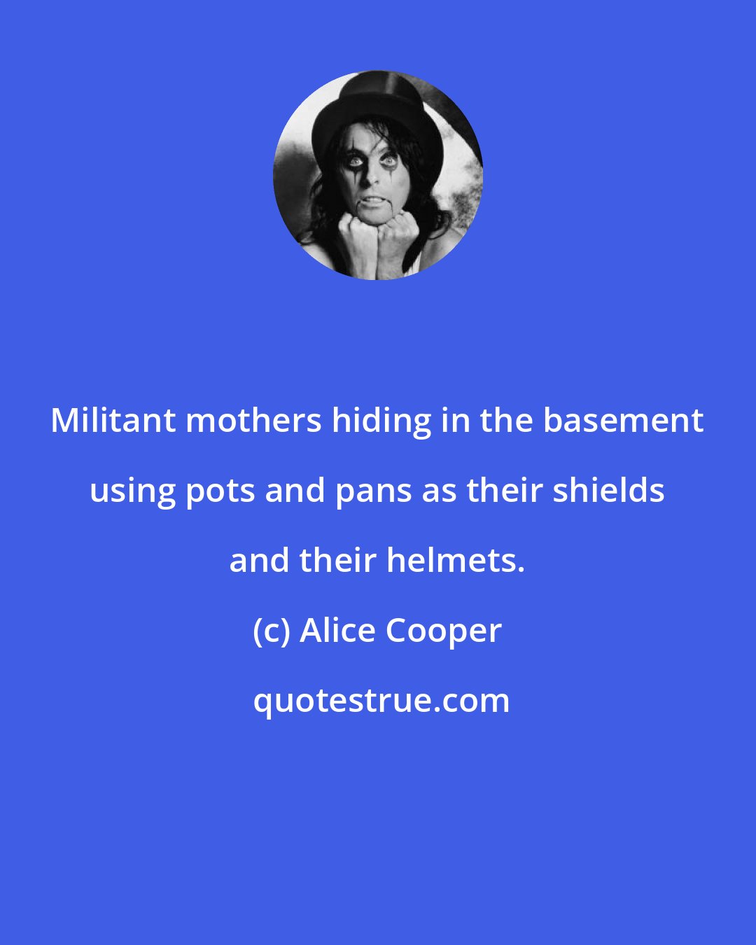 Alice Cooper: Militant mothers hiding in the basement using pots and pans as their shields and their helmets.