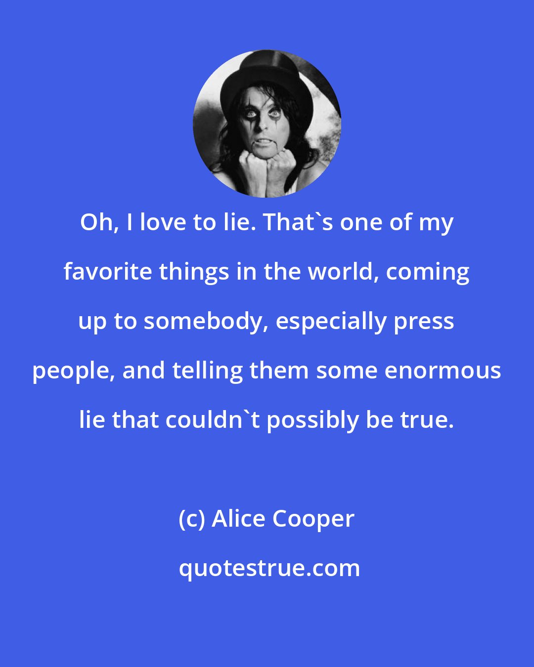 Alice Cooper: Oh, I love to lie. That's one of my favorite things in the world, coming up to somebody, especially press people, and telling them some enormous lie that couldn't possibly be true.