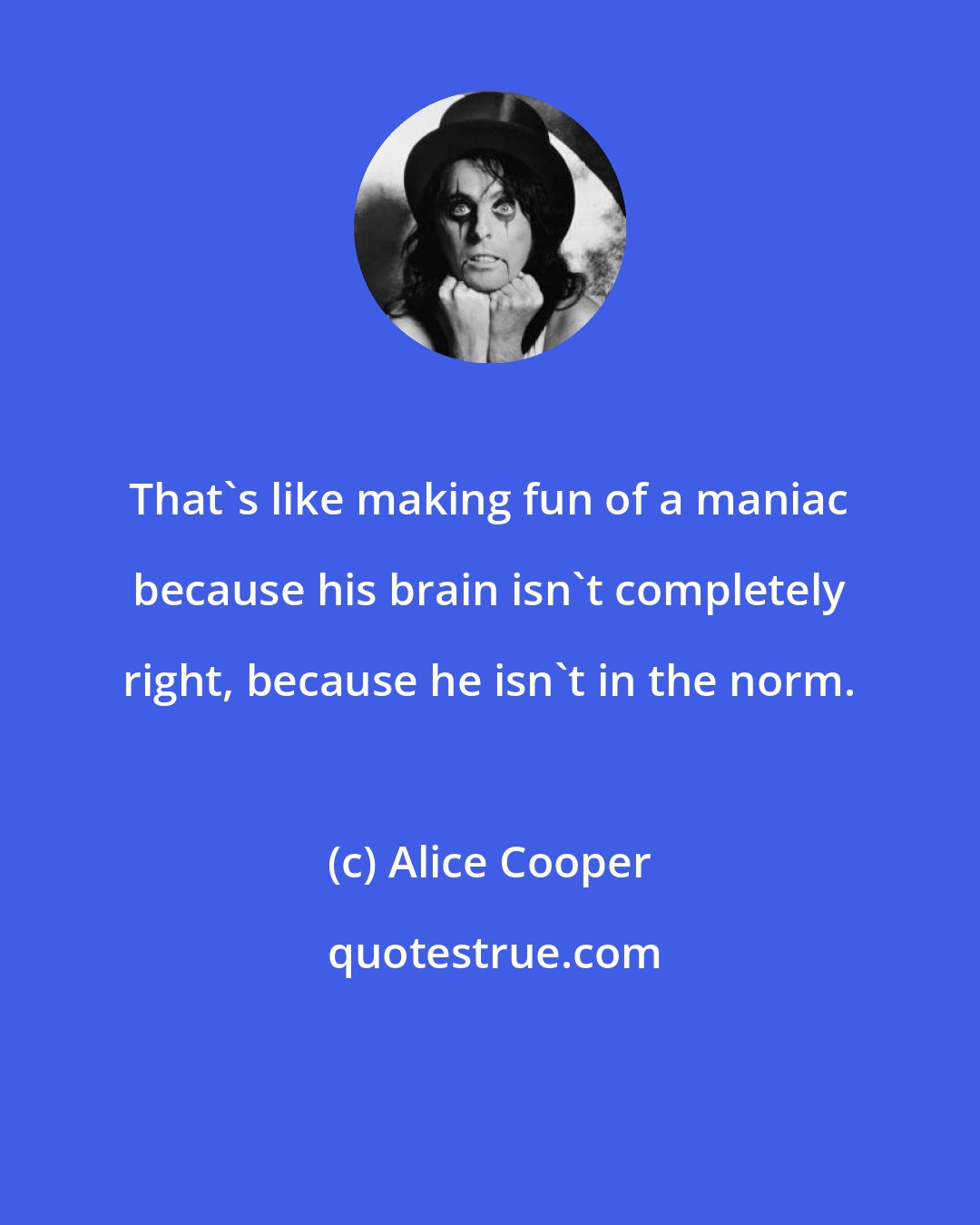 Alice Cooper: That's like making fun of a maniac because his brain isn't completely right, because he isn't in the norm.