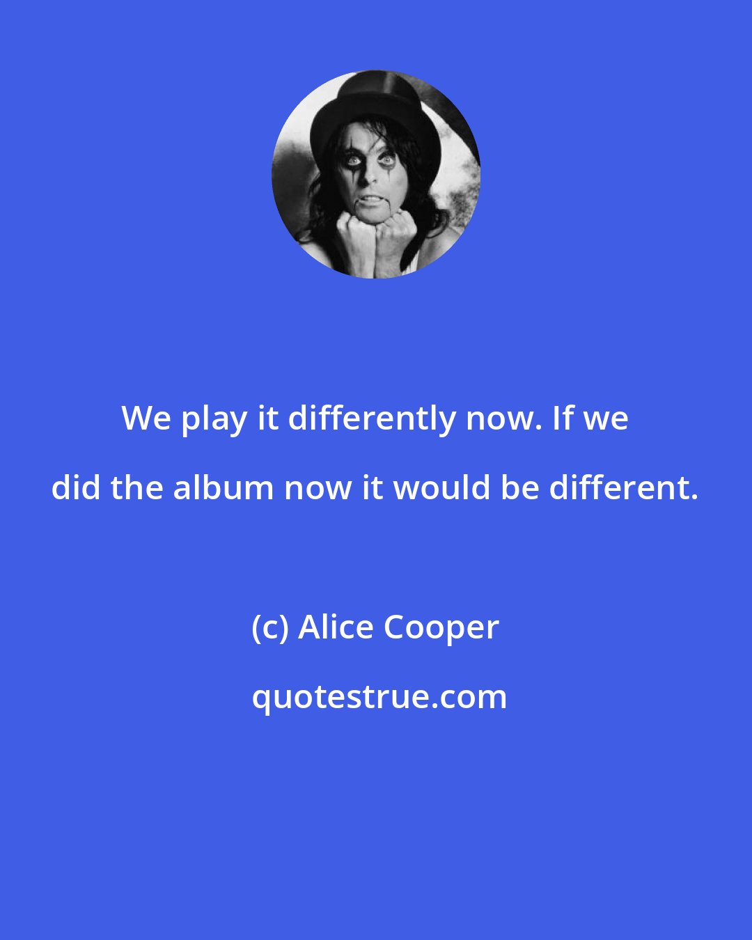 Alice Cooper: We play it differently now. If we did the album now it would be different.