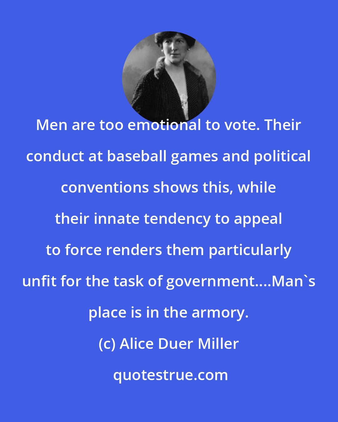 Alice Duer Miller: Men are too emotional to vote. Their conduct at baseball games and political conventions shows this, while their innate tendency to appeal to force renders them particularly unfit for the task of government....Man's place is in the armory.