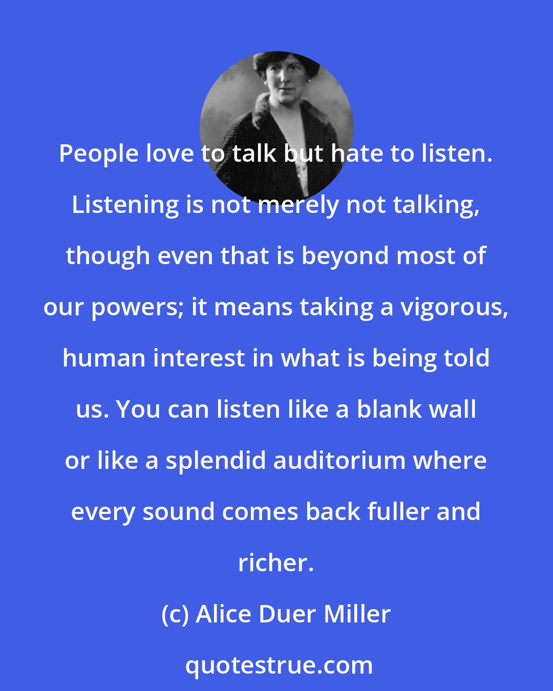 Alice Duer Miller: People love to talk but hate to listen. Listening is not merely not talking, though even that is beyond most of our powers; it means taking a vigorous, human interest in what is being told us. You can listen like a blank wall or like a splendid auditorium where every sound comes back fuller and richer.