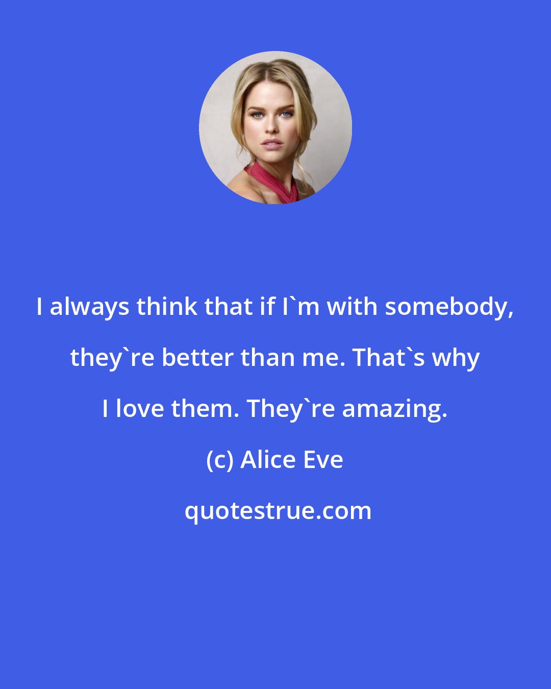 Alice Eve: I always think that if I'm with somebody, they're better than me. That's why I love them. They're amazing.