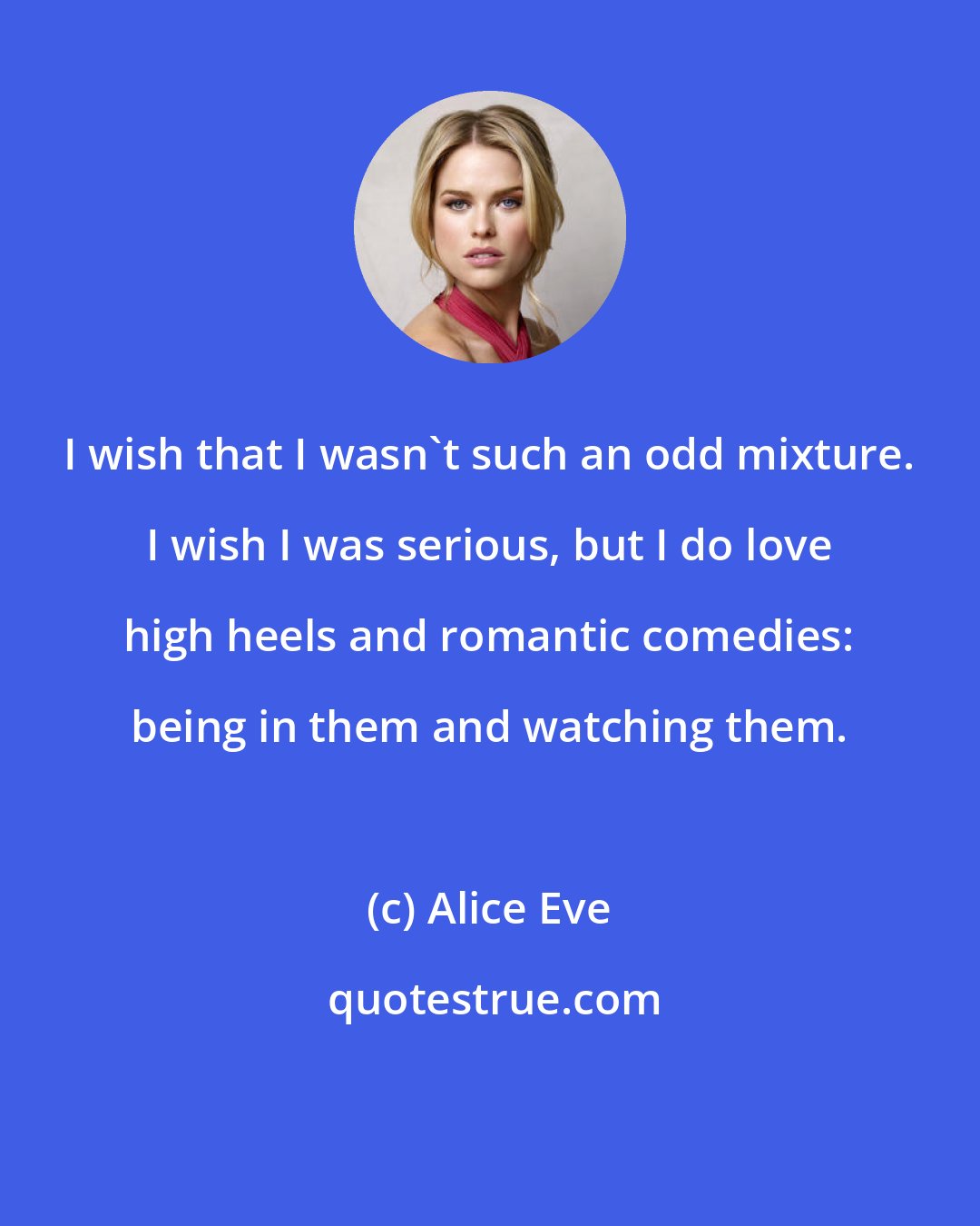 Alice Eve: I wish that I wasn't such an odd mixture. I wish I was serious, but I do love high heels and romantic comedies: being in them and watching them.